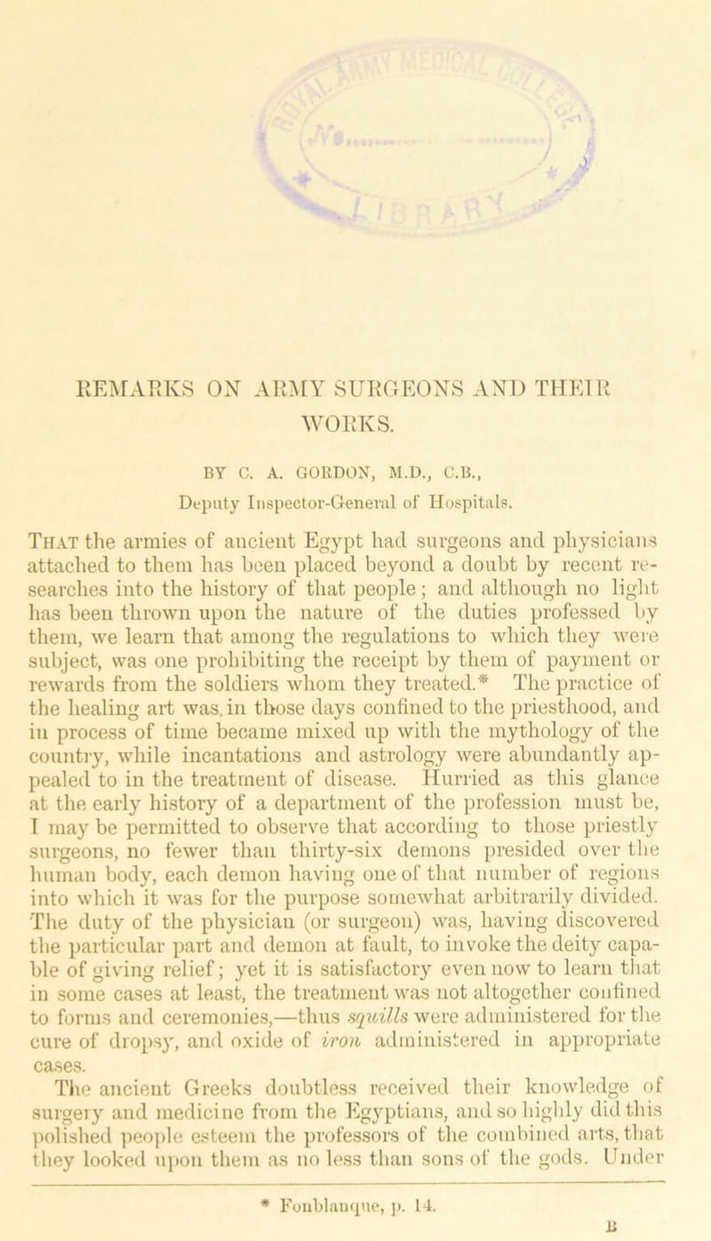 I / A KEiNFAKlvS ON AR^IY SURGEONS ANT) THIGR WORKS. BY C. A. GORDON, M.D., C.B., DeiDiity Inspector-General of Hospitals. Th.yt the armies of aucieiit Egypt had surgeons and physicians attached to them has been placed beyond a doubt by recent re- searches into the history of that people; and although no ligTit has been thrown upon the nature of the duties professed by them, we learn that among the regulations to which they were subject, was one prohibiting the receipt by them of payment or rewards from the soldiers whom they treated.* The practice of the healing ait was. in those days confined to the priesthood, and in process of time became mixed up with the mythology of the country, while incantations and astrology were abundantly ap- pealed to in the treatment of disease. TTurried as this glance at the early history of a department of the profession must be, I may be permitted to observe that according to those priestly surgeons, no fewer than thirty-six demons presided over the human body, each demon having one of that number of regions into which it was for the purpose somewhat arbitrarily divided. The duty of the physician (or surgeon) was, having discovered the particular part and demon at fault, to invoke the deity capa- ble of giving relief; yet it is satisfactory even now to learn that in some cases at least, the treatment was not altogether confined to forms and ceremonies,—thus squills were administered for the cure of dropsy, and oxide of iron administered in appropriate cases. The ancient Greeks doubtless received their knowledge of surgery and medicine from the Egyptians, andsoliighly did this polished iieojile esteem tlie professors of the combined arts, tliat they looked upon them as no less than sons of the gods. Under * Foublaucpie, ]). 14. li