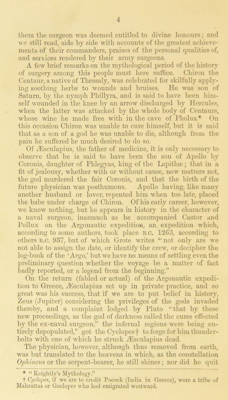 tliem ilie surgeon was deemed entitled to divine lionoui'S; and we still read, side hy side with accounts of the greatest achieve- ments of their commanders, praises of the personal rpialities of, and services rendered by their army surgeons. A few brief remarks on the mythological period of the liistory of surgery among this people must here suffice. Chiron the Centaur, a native of Thessaly, was celebrated for skilfully apply- ing soothing herbs to wounds and bruises. He was son of Saturn, by the nymph Phillyra, and is said to have been him- self wounded in the knee by an arrow discharged by Hercules, when the latter was attacked by the whole body of Centaurs, whose wine he made free with in the cave of Pholus.* On this occasion Chiron was unable to cure himself, but it is said that as a son of a god he was unable to die, although from the pain he suffered he much desired to do so. Of iEsculapius, the father of medicine, it is only necessary to observe that he is said to have been the son of Apollo by Coronis, daughter of Phlegyas, king of the Lapithae ; that in a fit of jealousy, whether with or without cause, now matters not, the god murdered the fair Coronis, and that the birth of the future physician was posthumous. Apollo having, like many another husband or lover, repented him when too late, placed the babe under charge of Chiron. Of his early career, however, we know nothing, but he appears in history in the character of a naval surgeon, inasmuch as he accompanied Castor and Pollux on the Argonautic expedition, an. expedition which, according to some authors, took place B.c. 1263, according to others B.c. 937, but of which Grote writes ‘Oiot only are we not able to assign the date, or identify the crew, or decipher the log-book of the ‘Argo,’ but we have no means of settling even the preliminary question whether the voyage be a matter of fact badly reported, or a legend from the beginning.” On the return (fabled or actual) of the Argonautic expedi- tion to Greece, iKsculapius set up in private practice, and so great was his success, that if we are to put belief in history, Zeus (Jupiter) considering the privileges of the gods invaded thereby, and a complaint lodged by Pluto “that by these new proceedings, as the god of darkness called the cures efilected by the ex-naval surgeon,” the infernal regions were being en- tirely depopulated,” got the Cj’clopesf to forge for him thunder- bolts with one of which he struck Aesculapius dead. The physician, however, although thus removed from earth, was but translated to the heavens in which, as the constellation Oiihiucus or the serpent-bearer, he still shines; nor did he quit * “ Keightly’s Mythology.” t CydoiHs, if we are to credit Pocock (India in Greece), were a tribe of Mahrattas or Goclojics who had emigrated westward.