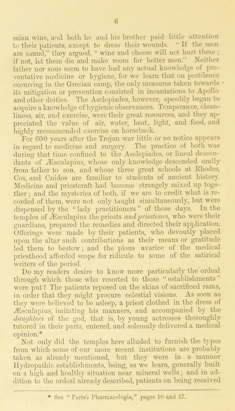 inian wiiio, and botli lie and his brolher ]>aid little attention tu tbeir jiatients, excejit to dress their wounds. “ It the men are sound,” they argued, “ wine and cheese will not hurt them ; if not, let them die and make room for better men.” Xeither father nor sons seem to have had any actual knowledge of pre- ventative medicine or hygiene, for we learn that on pestilence occurring in the Grecian camj), the only measures taken towards its mitigation or prevention consisted in incantations to Apollo and other deities. The Asclepiades, however, speedily began to acquire a knowledge of hygienic obsei-vances. Temperan ce, clean- liness, air, and exercise, were their great resources, and they ap- preciated the value of air, water, heat, light, and foodi, and liighly recommended exercise on horseback. For 600 years after the Trojan war little or no notice appears in regard to medicine and surgery. The practice of both was during that time confined to the Asclepiades, or lineal descen- dants of .dilsculapius, whose only knowledge descended orally from father to son, and whose three great schools at Ehode.s, Cos, and Cnidos are familiar to students of ancient histor}'. Medicine and priestcraft had become strangely mixed up toge- ther ; aud the mysteries of both, if we are to credit what is re- corded of them, were not only taught simultaneously, but were dispensed by the “ lady practitioners ” of those days. In the temples of .^sculapius the priests and priestesses, who were their guardians, prepared the remedies and directed their application. Offerings were made by their patients, who devoutly placed upon the altar such contributions as their means or gratitude led them to bestow; and the pious avarice of the medical priesthood afforded scope for ridicule to some of the satirical writers of the period. Do my readers desire to know more particularly the ordeal through which those who resorted to those “ establishments ” Avere put? The patients reposed on the skins of sacrificed i-ams, in order that they might procure celestial visions. As soon as they were believed to be asleep, a priest clothed in the dress of AUsculapius, imitating his manners, and accompanied by the daughters of the god, that is, by young actresses thoroughly tutored in their parts, entered, and solemnly delivered a medical opinion.* Not only did the temples here alluded to furnish the types from which some of our more recent institutions are probably taken as already mentioned, but they were in a manner Hydropathic establishments, being, as we learn, generally built on a high and healthy situation near mineral wells; and in ad- dition to the ordeal already described, patients on being received See “ Paris’i; Pluirmacologia,” pages 10 and 27.