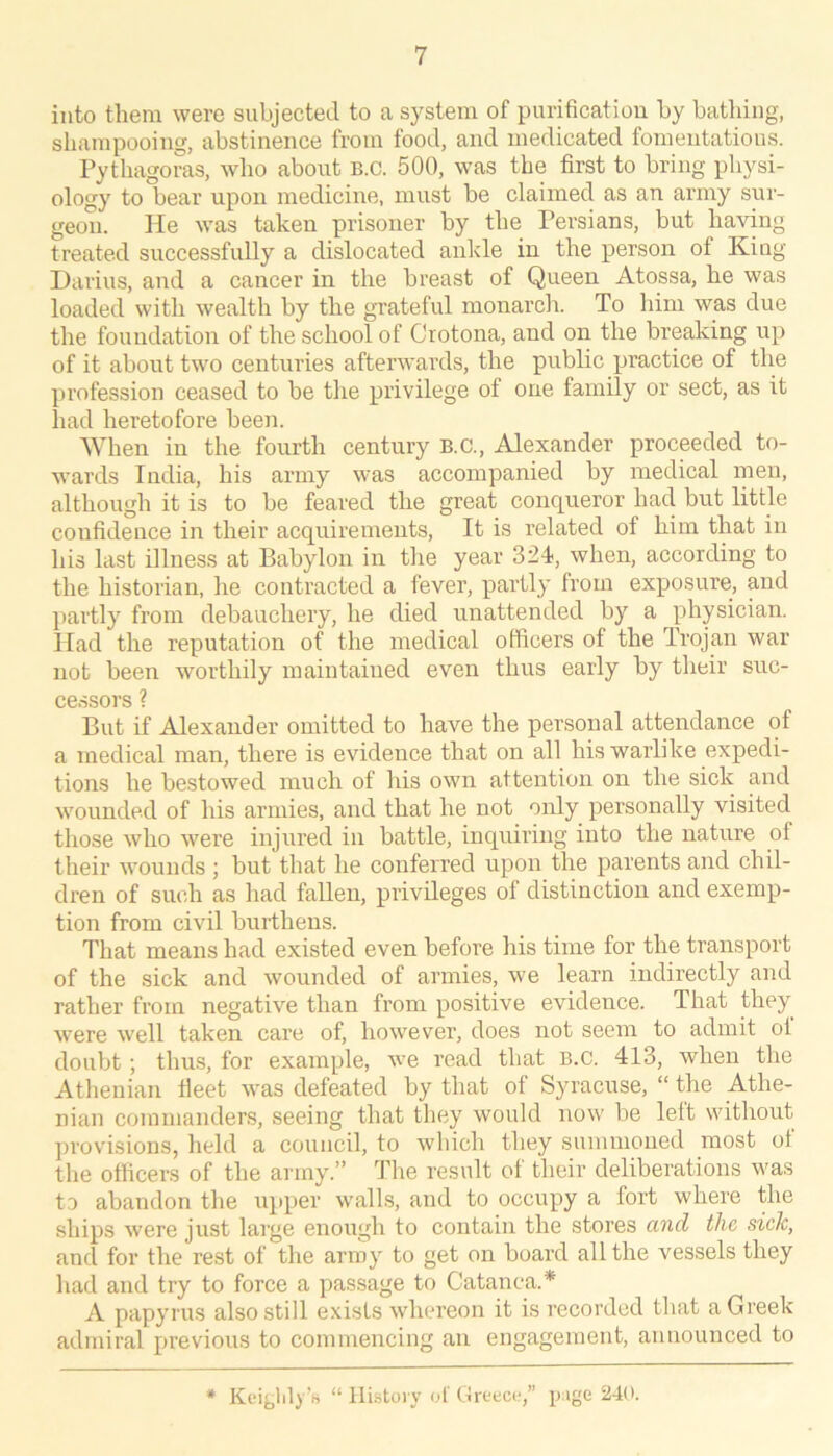 into them were subjected to a system of purification by bathing, shampooing, abstinence from food, and medicated fomentations. Pythagoras, who about B.c. 500, was the first to bring physi- ology to bear upon medicine, must be claimed as an army sur- geon. He was taken prisoner by the Persians, but having treated successfully a dislocated ankle in the person of King Darius, and a cancer in the breast of Queen Atossa, he was loaded with wealth by the grateful monarch. To him was due the foundation of the school of Crotona, and on the breaking up of it about two centuries afterwards, the public practice of the profession ceased to be the privilege of one family or sect, as it had heretofore been. When in the fourth century B.C., Alexander proceeded to- wards India, his army was accompanied by medical men, although it is to be feared the great conqueror had but little confidence in their acquirements. It is related of him that in his last illness at Babylon in the year 324!, when, according to the historian, he contracted a fever, partly from exposure, and partly from debauchery, he died unattended by a physician. Had the reputation of the medical officers of the Trojan war not been worthily maintained even thus early by their suc- cessors ? But if Alexander omitted to have the personal attpdance of a medical man, there is evidence that on all his warlike expedi- tions he bestowed much of his own attention on the sick and wounded of his armies, and that he not only personally visited those who were injured in battle, inquiring into the nature of their wounds ; but that he conferred upon the parents and chil- dren of such as had fallen, privileges of distinction and exemp- tion from civil burthens. That means had existed even before his time for the transport of the sick and wounded of armies, w’e learn indirectly and rather from negative than from positive evidence. That they were well taken care of, however, does not seem to admit ol doubt; thus, for example, we read that B.C. 413, when the Athenian fleet was defeated by that of Syracuse, “ the Athe- nian commanders, seeing that they would now be left without provisions, held a council, to which they summoned most ot the officers of the ai my.” The result of their deliberations was to abandon the upper walls, and to occupy a fort where the ships were just large enough to contain the stores and the sick, and for the rest of the army to get on board all the vessels they had and try to force a passage to Catanca.* A papyrus also still exists whereon it is recorded that a Greek admiral previous to commencing an engagement, announced to * KeijjliB ’fi “ History of Greece,” p ige 240.