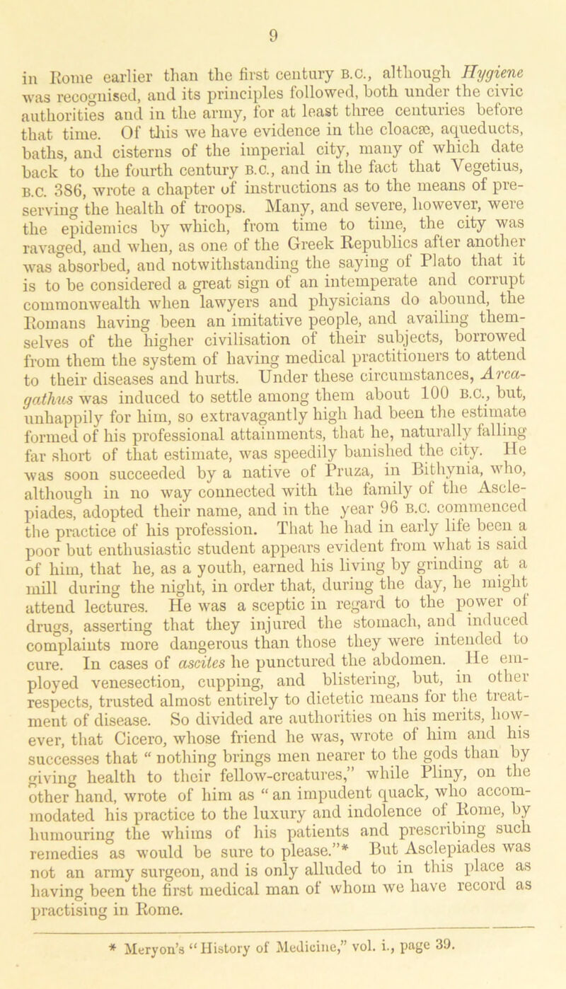 in Rome earlier than the first century B.C., although Hygiene was recognised, and its principles followed, both under the civic authorities and in the army, for at least three centuries before that time. Of tliis we have evidence in the cloacse, acpieducts, baths, and cisterns of the imperial city, many of which date back to the fourth century B.C., and in the fact that Vegetius, B.C. 386, wrote a chapter of instructions as to the means of pre- serving the health of troops. Many, and severe, however, were the epidemics by which, from time to time, the city was ravaged, and when, as one of the Greek Republics after another was absorbed, and notwithstanding the saying of Plato that it is to be considered a great sign of an intemperate and corrupt commonwealth when lawyers and physicians do abound, the Romans having been an imitative people, and availing them- selves of the higher civilisation of their subjects, borrowed from them the system of having medical practitioners to attend to their diseases and hurts. Under these circumstances, A.rcci- gaihus was induced to settle among them about 100 B.C., but, unhappily for him, so extravagantly high had been the estimate formed of his professional attainments, that he, naturally falling far short of that estimate, was speedily banished the city. He was soon succeeded by a native of Pruza, in Bithynia, who, although in no way connected with the family of the Ascle- piades, adopted their name, and in the year 96 b.C. commenced the practice of his profession. That he had in early life been a poor but enthusiastic student appears evident from what is said of him, that he, as a youth, earned his living by grinding at a mill during the night, in order that, during the day, he might attend lectures. He was a sceptic in regard to the power ol drugs, asserting that they injured the stomach, and induced complaints more dangerous than those they were intended to cure. In cases of ascites he punctured the abdomen. He em- ployed venesection, cupping, and blistering, but, in other respects, trusted almost entirely to dietetic means lor the tieat- ment of disease. So divided are authorities on his merits, how- ever, that Cicero, whose friend he was, wrote of him and his successes that “ nothing brings men nearer to the gods than by giving health to their fellow-creatures,” while Pliny, on the other\and, wrote of him as “ an impudent quack, who accom- modated his practice to the luxury and indolence of Rome, by humouring the whims of his patients and prescribing such remedies as v'ould be sure to please.”* But Asclepiades was not an army surgeon, and is only alluded to in this place as having been the first medical man ol whom we have record as practising in Rome. * Meryon’s “History of Medicine,” vol. i., page 39.