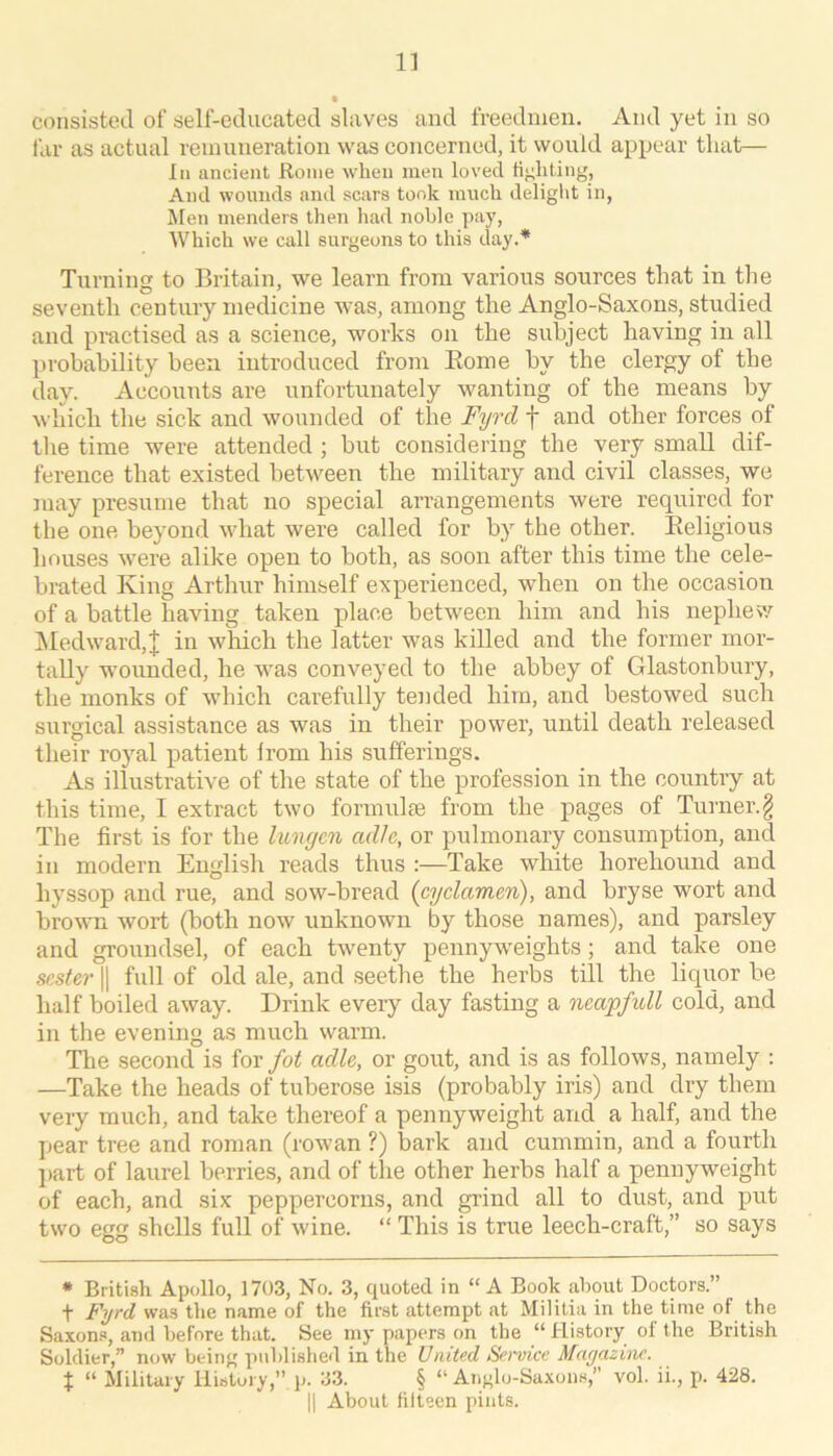 11 consisted of self-educated slaves and freedinen. And yet in so far as actual remuneration was concerned, it would appear that— III ancient Rome when men loved fighting, And wounds and scars took much deliglit in, Jien menders then had noble pay, Which we call surgeons to this day.* Turning to Britain, we learn from various sources that in the seventh century medicine was, among the Anglo-Saxons, studied and practised as a science, works on the subject having in all probability been introduced from Eome by the clergy of the day. Accounts are unfortunately wanting of the means by which the sick and wounded of the Fyrd f and other forces of the time were attended ; but considering the very small dif- ference that existed between the military and civil classes, we may presume that no special arrangements were required for the one beyond what were called for by the other. Eeligious houses were alike open to both, as soon after this time the cele- brated King Arthur himself experienced, when on the occasion of a battle having taken place between him and his nephevv iMedward,]; in which the latter was killed and the former mor- tally wounded, he was conveyed to the abbey of Glastonbury, the monks of which carefully tended him, and bestowed such surgical assistance as was in their power, until death released their royal patient from his sufferings. As illustrative of the state of the profession in the country at this time, I extract two formulae from the pages of Turner.§ The first is for the limgcn adlc, or pulmonary consumption, and in modern English reads thus :—Take white horehound and hyssop and rue, and sow-bread [cyclamen), and bryse wort and brown wort (both now unknown by those names), and parsley and groundsel, of each twenty pennyweights; and take one scster II full of old ale, and seethe the herbs till the liquor be half boiled away. Drink every day fasting a neapfull cold, and in the evening as much warm. The second is for fot adlc, or gout, and is as follows, namely : —Take the heads of tuberose isis (probably iris) and dry them very much, and take thereof a pennyweight and a half, and the pear tree and roman (rowan ?) bark and cummin, and a fourth part of laurel berries, and of the other herbs half a pennyweight of each, and six peppercorns, and grind all to dust, and put two egg shells full of wine. “ This is true leech-craft,” so says * British Apollo, 1703, No. 3, quoted in “A Book about Doctors.” + Fyrd was the name of the first attempt at Militia in the time of the Saxon.s, and before that. See my papers on the “ History of the British Soldier,” now being published in the United Se>'vice Magazine. t “ Military History,” p. 33. § “ Anglo-Saxons,” vol. ii., p. 428.