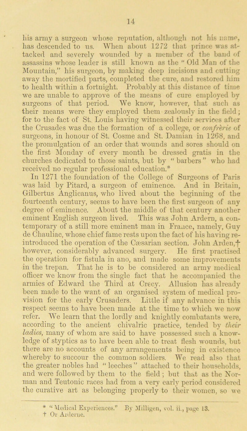 u liis carmy a surgeon wliose reijutation, altliougli not liis unmo, has descended to us. Wlien about 12 72 that prince was at- tacked and severely w'ounded by a luendjer of the Ijand of assassins wliose leader is still known as the “ Old Man of the IMountain,” his surgeon, by making deep incisions and cutting away the mortified parts, completed the cure, and restored him to health within a fortnight. Probably at this distance of time we are unable to approve of the means of cure employed b}-^ surgeons of that period. We know, however, that such as their means were they employed them zealously in the field; for to the fact of St. Louis having witnessed their services after the Crusades was due the formation of a college, or confrerie of surgeons, in honour of St. Cosine and St. Damian in 1268, and the promidgation of an order that wounds and sores should on the first Monday of every month be dressed gratis in the churches dedicated to those saints, but by “ barbers ” who had received no regular professional education.* In 1271 the foundation of the College of Surgeons of Paris was laid by Pitard, a surgeon of eminence. And in Britain, Gdbertus Anglicanus, who lived about tbe beginning of the fourteenth century, seems to have been the first surgeon of any degree of eminence. About the middle of that century another eminent English surgeon lived. This was John Ardern, a con- temporary of a still more eminent man in France, namely, Guy de Chauliac, whose chief fame rests upon the fact of his having re- introduced the operation of the Ctesarian section. John Arden,i* however, considerably advanced surgery. He first practised the operation for fistula in ano, and made some improvements in the trepan. That he is to be considered an army medical officer we know from the single fact that he accompanied the armies of Edward the Third at Crecy. Allusion has already been made to the want of an organised system of medical pro- vision for the early Crusaders. Little if any advance in this respect seems to have been made at the time to which we now refer. We learn that the lordly and knightly combatants were, according to the ancient chivalric practice, tended by ihdr ladies, many of whom are said to have possessed such a know- ledge of styptics as to have been able to treat flesh wounds, but there are no accounts of any arrangements being in exislenc.e whereby to succour the common soldiers. We read also that the greater nobles had “ leeches ” attached to their households, and were followed by them to tlie field; but thiit as tlie Xor- man and Teutonic races had from a very early period considered the curative art as belonging properly to their women, so we * “ Medical E-Kperieiices.” By Millif^en, vol. ii., page 13. t Or Anlcnic.