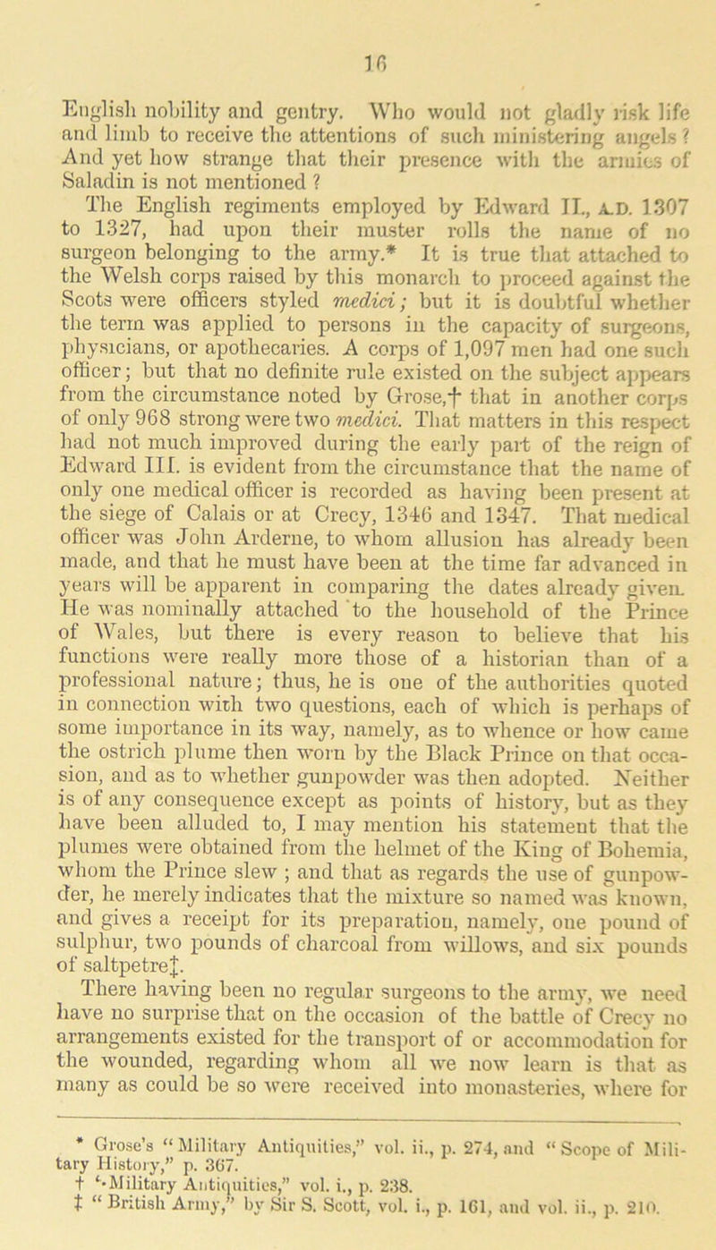 English nobility and gentry. Who would not gladly risk life and limb to receive the attentions of such ministering angels ? And yet how strange that their presence with the armic.s of Saladin is not mentioned ? The English regiments employed by Edward IT., A.D, 1307 to 1327, had upon their muster rolls the name of no surgeon belonging to the army.* It is true that attached to the Welsh corps raised by this monarch to proceed against the Scots were officers styled medid; but it is doubtful w’hether the term was applied to persons in the capacity of .surgeons, physicians, or apothecaries. A corps of 1,097 men had one such officer; but that no definite rule existed on the subject appears from the circumstance noted by Grose,*f- that in another corps of only 968 strong were two That matters in this respect had not much improved during the early pait of the reign of Edward III. is evident from the circumstance that the name of only one medical officer is recorded as having been present at the siege of Calais or at Crecy, 1346 and 1347. That medical officer was John Arderne, to w'hom allusion has already been made, and that he must have been at the time far advanced in years will be apparent in comparing the dates already givem He was nominally attached to the household of the Prince of Wales, but there is every reason to believe that his functions were really more those of a historian than of a professional nature; thus, he is one of the authorities quoted in connection with two questions, each of which is perhaps of some importance in its w’ay, namely, as to whence or how came the ostrich plume then w’orn by the Black Prince on that occa- sion, and as to whether gunpowder was then adopted. Neither is of any consequence except as points of history, but as they have been alluded to, I may mention his statement that the plumes were obtained from the helmet of the King of Bohemia, whom the Prince slew ; and that as regards the use of gunpow- der, he merely indicates that the mixture so named was known, and gives a receipt for its preparation, namely, one pound of sulphur, two pounds of charcoal from willow's, and six pounds of saltpetre^. There having been no regular surgeons to the army, w’e need have no surprise that on the occasion of the battle of Crecy no arrangements existed for the transport of or accommodation for the wounded, regarding wdioni all w'e now' learn is that as many as could be so were received into monasteries, where for * Grose’s “ Military Antiquities,” vol. ii., p. 274, .and “ Scope of Mili- tary Histoiy,” p. 367. f Military Antiquities,” vol. i., p. 238. t “ British Army,” by Sir S. Scott, vol. i., p. 161, and vol. ii., p. 210.