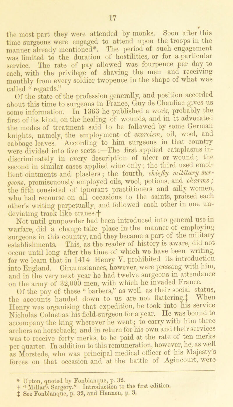 the most part they were attended by monks. Soon after this time surgeons were engaged to attend upon tlie troops in the manner already mentioned*. The period of such engagement was limited to the duration of hostilities, or for a particular service. The rate of pay allowed was fourpence per day to each, with the privilege of shaving the men and receiving monthly from every soldier twopence in the shape of what was called “regards.” Of the state of the profession generally, and position accorded about this time to surgeons in France, Guy de Chauliac gives us some information. In 1363 he published a work, probably the first of its kind, on the healing of wounds, and in it advocated the modes of treatment said to be followed by some German knights, namely, the employment of exomsm, oil, wool, and cabbage leaves.According to him surgeons in that country were divided into five sects :—The first applied cataplasms in- discriminately in every description of nicer or wound ; the second in similar cases applied wine only ; the third used emol- lient ointments and plasters; the fourth, chiefly military sur- geons, promiscuously employed oils, wool, potions, and charms ; the fifth consisted of ignorant practitioners and silly women, who had recourse on all occasions to the saints, praised each other’s writing perpetually, and followed each other in one un- deviating track like cranes.i* Not until gunpowder had been introduced into general use in w’arfare, did a change take place in the manner of employing surgeons in this country, and they became a part of the military establishments. This, as the reader of history is aware, did not occur until long after the time of which w'e have been writing, for we leai'n that in 1414 Henry V. prohibited its introduction into England. Circumstances, however, were pressing with him, and in the very next year he had twelve surgeons in attendance on the army of 32,000 men, with which he invaded France. Of the pay of these “ barbers,” as well as their social status, the accounts handed dowm to us are not flattering.^ When Henry was organising that expedition, he took into his service Nicholas Colnet as his field-surgeon for a year. He was bound to accompany the king w'herever he w'ent; to carry with him three archers on horseback; and in return for his own and their services w'as to receive forty merks, to be paid at the rate of ten merks per quarter. Fn addition to this remuneration, however, he, a,s well as Morstede, wdio was principal medical officer of his Majesty s forces on that occasion and at the battle of Agincourt, were * Ujiton, quoted by Fonblarupie, p. 32. ■f “ Millar’s Surgery.” Introduction to the first edition. X See Fonblanque, p. 32, and Hennen, p. 3.