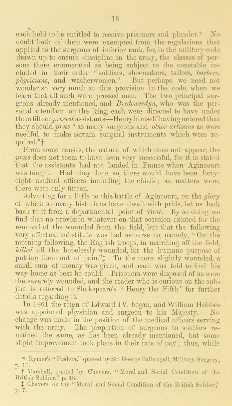 oacli hold to be entitled to vec(;ive prisoners and jjliiuder.* Xo doubt both of tliem were exemjtted from the rej^ulations that apidicd to the surgeons of inferior rank, for, in the niilitar>.'code drawn up to ensure disci])line in the army, the classes of ]>er- sons there enumerated as being subject to the constable in- cluded in their order “ soldiers, shoemakers, tailors, harhrrx, ‘physiciems^ and washerwomen.” But perhaps we need not wmnder so very much at this provision in the code, when we learn that all such were pressed men. The two principal sur- geons already mentioned, and Bredcwerclyn, who was the per- sonal attendant on the king, each w'cre directed to have und(ir them MtQQ.npressed assistants—Henry himself having ordered that they should press “ as many surgeons and oilier artisans as were needful to make certain surgical instilments which were re- quired.”! From some causes, the nature of wdiich does not appear, the 2oress does not seem to have been very successful, for it is stated that the assistants had not landed in France when Agincouit was fought. Had they done so, there wmuld have been forty- eight medical officers including the chiefs ; as matters were, there w’ere only fifteen. Adverting for a little to this battle of Agincourt, on the glory of w'hich so many historians have dwelt with pride, let us look hack to it from a departmental point of view. By so doing we find that no provision whatever on that occasion existed for the removal of the wmunded from the field, but that the following very effectual substitute was had recourse to, namely, “ On the morning following, the English troops, in marching off the field, killed all the hopelessly wounded, for the humane purpose of putting them out of pain.”j; To the more slightly wounded, a small sum of money was given, and each w'as told to find his way home as best he could. Piisoners were disposed of as wei-e the. severely wounded, and the reader who is curious on the sxtb- ject is referred to Shakspeare’s “ Henry the Fifth” for further details regarding it. In l-t61 the reign of Edward IV. began, and William Hobbes was appointed physician and surgeon to his IMajesty. Xo change was made in the position of the medic.al officers serving with the army. The proportion of surgeons to soldiers re- mained the same, as has been already mentioned, but some slight improvement took place in their rate of pay ; thus, while * Rymer’s “ Fcedera,” quoted by Sir George Balbingall, Militirv Sur^erv, p. 10. t Nfarsliall, quoted by Chever.^, “ Moral and Social Condition of llie British Soldier,” j). 48. t Cheveri? on the “ Moral and Social Condition of the British Soldier,” p. 7.