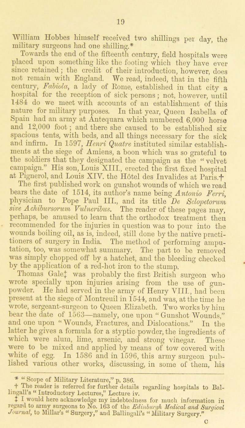 William Hobbes himself received two shilliugs per day, the military surgeons had one shilling.* Towards the end of the fifteenth century, field hospitals were placed upon something like the footing which they have ever since retained; the credit of their introduction, however, does not remain ^yith England. We read, indeed, that in the fifth century, Fdbivla, a lady of Eonie, established in that city a hospital for the reception of sick persons; not, however, until 1484 do we meet with accounts of an establishment of this nature for military purposes. In that year. Queen Isabella of Spain had an army at Antequara which numbered 6,000 horse and 12,000 foot; and there she caused to be established six spacious tents, with beds, and all things necessary for the sick and infirm. In 1597, Henri Quatre instituted similar establish- ments at the siege of Amiens, a boon which was so grateful to the soldiers that they designated the campaign as the “ velvet campaign.” His son, Louis XIII., erected the first fixed hospital at Piguerol, and Louis XIV. the Hotel des Invalides at Paris.f The first published work on gunshot wounds of which we read bears the date of 1514, its author’s name being Antonio Ferri, physician to Pope Paul III., and its title De Sclopetoruni sive Achibitrsoi’um Vulneribus. The reader of these pages may, perhaps, be amused to learn tliat the orthodox treatment then recommended for the injuries in question was to pour into the wounds boiling oil, as is, indeed, still done by the native practi- tioners of surgery in India. The metliod of performing ampu- tation, too, was somewhat summary. The part to be removed was simply chopped off by a hatchet, and the bleeding checked by the application of a red-hot iron to the stump. Tliomas GaleJ was probably the first British surgeon who wrote specially upon injuries arising from the use of gun- powder. He had served in the army of Henry VIII., had been present at the siege of Montreuil in 1544, and was, at the time he wrote, sergeant-surgeon to Queen Elizabeth. Two works by him bear the date of 1563—namely, one upon “ Gunshot Wounds,” and one upon “Wounds, Fractures, and Dislocations.” In the latter he gives a formula for a styptic powder, the ingredients of which were alum, lime, arsenic, and strong vinegar. These were to be mixed and applied by means of tow covered with \yhite of egg. In 1586 and in 1596, this army surgeon pub- lished various other works, discussing, in some of them, his * “ Scope of Military Literature,” p. 386. + The reader is referred for further details regarding hospitals to Bal- lingall’s “ Introductory Lectures,” Lecture iv. t I would here acknowledge my indebtedness for much information in regard to army surgeons to No. 163 of the Edinbiur/h Medical and Surgical Journal, to Millui-’s “ Surgerj’,” and Ballingali’s “ Military Surgery.” C