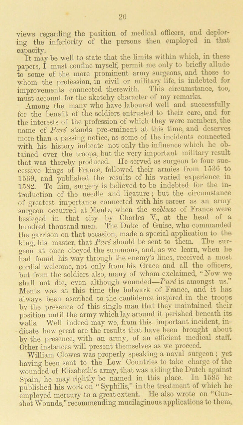 views regarding the position of medical officers, and deplor- ing the inferiority of the persons tlien employed in tlxat capacity. It may be well to state that the limits within which, in these papers, I must confine myself, permit me only to briefly allude to some of the more prominent army surgeoas, and those to whom the profession, in civil or military life, is indebted for improvements connected therewith. This circumstance, too, must account for the sketchy character of my remarks. Among the many who have laboured well and successfully for the benefit of the soldiers entrusted to their care, and for the interests of the profession of wliich they were members, the name of Par^ stands pre-eminent at this time, and deserves more than a passing notice, as some of the incidents connected with his history indicate not only the influence which he ob- tained over the troops, but the very important military result that was thereby produced. He served as surgeon to fouj- suc- cessive kings of France, followed their armies from 1536 to 1569, and published the results of Ms varied experience in 1582. To him, surgery is believed to be indebted for the in- troduction of the needle and ligature ; but the circumstance of greatest importance connected with his career as an army surgeon occurred at Mentz, when the owblesse of France were besieged in that city by Charles V., at the head of a hundred thousand men. The Duke of Guise, who commanded the garrison on that occasion, made a special appbcation to the king, his master, that Par4 should be sent to them. The sur- geon at once obeyed the summons, and, as we learn, when he had found his way through the enemy’s lines, received a most cordial welcome, not only from his Grace and all the officers, but from the soldiers also, many of whom exclaimed, “ Xow we shall not die, even although wounded—Par4 is amongst us.” Mentz was at this time the bulwark of France, and it has always been ascribed to the confidence inspired in the troojis by the presence of this single man that they maintained their ])osition until the army which lay around it perished beneath its walls. Well indeed may we, from tMs important incident, in- dicate how great are the results that have been brought about by the presence, with an army, of an efficient medical stuff. Other instances will present themselves as we proceed. William Clowes was properly speaking a naval surgeon ; yet havino' been sent to the Low Countries to take chai'ge of the wounded of Elizabeth’s army, that was aiding the Dutch ^%ainst Spain, he may rightly be named in this place. In 1585 he published his work on “ Syphilis,” in the treatment of which he employed mercury to a great extent. He also wrote on “Gun- shot Wounds,” recommending mucilaginous applications to them.