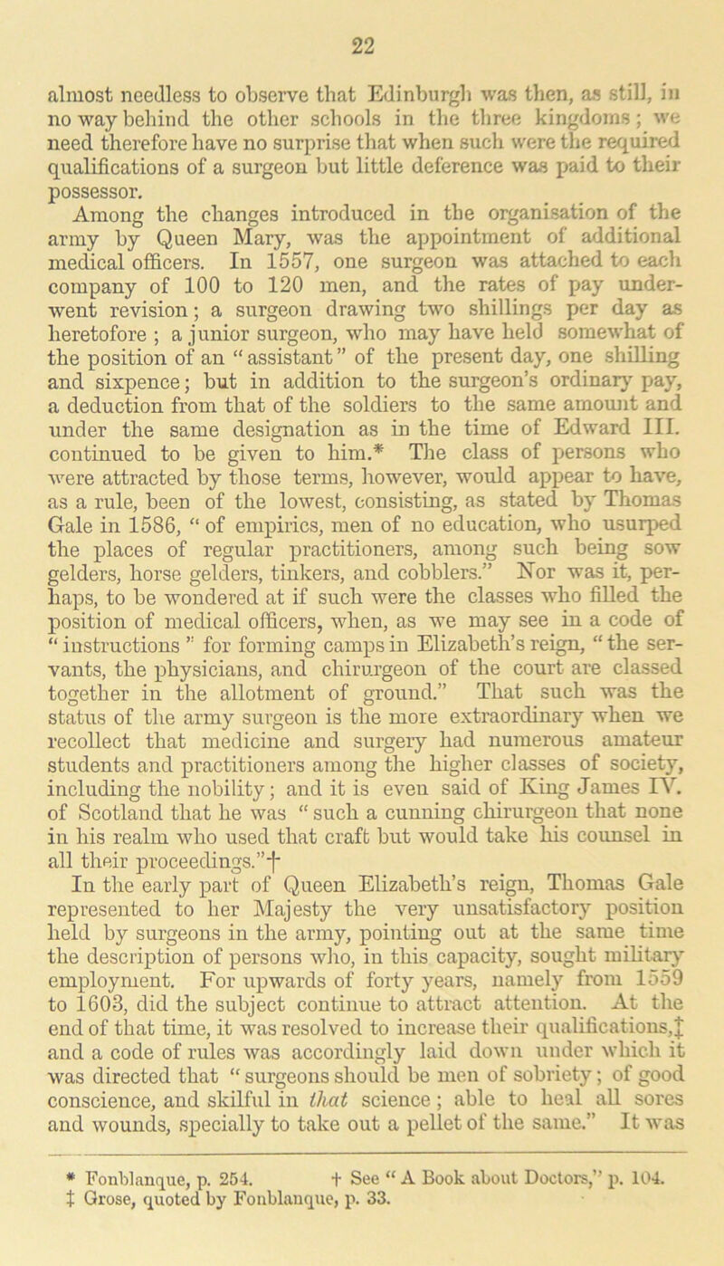 almost needless to observe that Edinburgh was then, as still, in no way behind the other schools in the three kingdoms; we need therefore have no surprise that when such were the required qualifications of a surgeon but little deference was paid to their possessor. Among the changes introduced in the organisation of the army by Queen Mary, was the appointment of additional medical officers. In 1557, one surgeon was attached to each company of 100 to 120 men, and the rates of pay under- went revision; a surgeon drawing two shillings per day as heretofore ; a j unior surgeon, who may have held somewhat of the position of an “ assistant ” of the present day, one shilling and sixpence; but in addition to the surgeon’s ordinar}-- pay, a deduction from that of the soldiers to the same amount and under the same designation as in the time of Edward III. continued to be given to him.* Tlie class of persons who were attracted by those terms, however, would appear to have, as a rule, been of the lowest, consisting, as stated by Thomas Gale in 1586, “ of empirics, men of no education, who usurped the places of regular practitioners, among such being sow gelders, horse gelders, tinkers, and cobblers.” Nor was it, per- haps, to be wondered at if such were the classes who filled the position of medical officers, when, as we may see in a code of “ instructions ” for forming camps in Elizabeth’s reign, “ the ser- vants, the physicians, and chirurgeon of the court are classed together in the allotment of ground.” That such was the status of the army surgeon is the more extraordinary when we recollect that medicine and surgery had numerous amateur students and practitioners among the higher classes of society, including the nobility; and it is even said of King James lY. of Scotland that he was “ such a cunning chirurgeon that none in his realm who used that craft but would take his counsel in all their proceedings.”*f* In the early part of Queen Elizabeth’s reign, Thomas Gale represented to her Majesty the very unsatisfactory position held by surgeons in the army, pointing out at the same time the description of persons who, in this capacity, sought miUtar}’’ employment. For upwards of forty years, namely from 1559 to 1603, did the subject continue to attract attention. At the end of that time, it was resolved to increase their qualifications,! and a code of rules was accordingly laid down under which it was directed that “ surgeons should be men of sobriety; of good conscience, and skilful in that science; able to heal aU sores and wounds, specially to take out a pellet of the same.” It was * Fonblanq^ue, p. 254. t See “ A Book about Doctors,” p. 104. t Grose, quoted by Foublauque, p. 33.