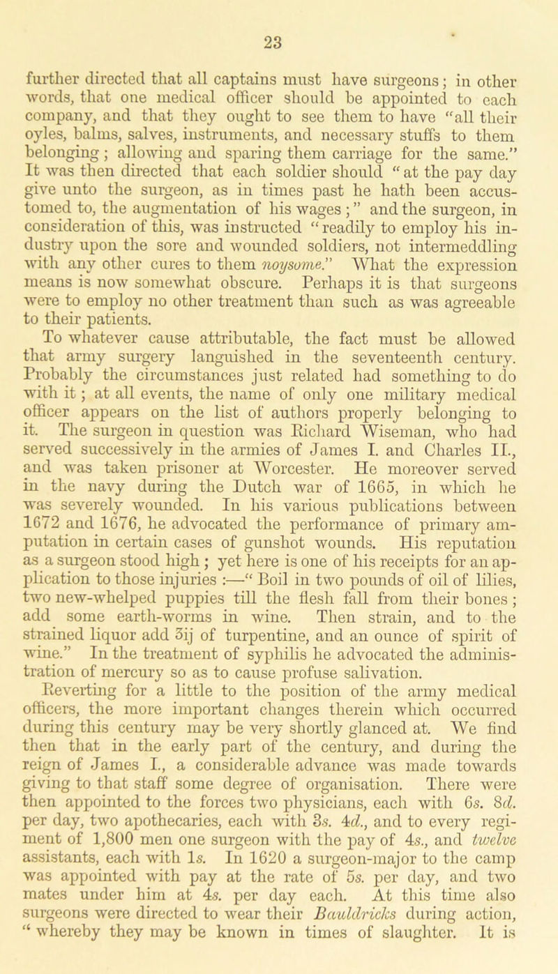 further directed that all captains must have surgeons; in other words, that one medical officer should be appointed to each company, and that they ought to see them to have “all their oyles, balms, salves, instruments, and necessary stuffs to them belonging; allowing and sparing them carriage for the same.” It was then directed that each soldier should “ at the pay day give unto the surgeon, as in times past he hath been accus- tomed to, the augmentation of his wages ; ” and the surgeon, in consideration of this, was instructed “readily to employ his in- dustry upon the sore and wounded soldiers, not intermeddling with any other cures to them noysome.” What the expression means is now somewhat obscure. Perhaps it is that surgeons were to employ no other treatment than such as was agreeable to their patients. To whatever cause attributable, the fact must be allowed that army surgery languished in the seventeentli century. Probably the circumstances just related had something to do with it; at all events, the name of only one military medical officer appears on the list of authors properly belonging to it. The surgeon in question was Eicliard Wiseman, who had served successively in the armies of James I. and Charles II., and was taken prisoner at Worcester. He moreover served in the navy during the Dutch war of 1665, in which he was severely wounded. In his various publications between 1672 and 1676, he advocated the performance of primary am- putation in certain cases of gunshot wounds. His reputation as a surgeon stood high ; yet here is one of his receipts for an ap- plication to those injuries :—“ Boil in two pounds of oil of lilies, two new-whelped puppies till the flesh fall from their bones; add some earth-worms in wine. Then strain, and to the strained liquor add 3ij of turpentine, and an ounce of spirit of wine.” In the treatment of syphilis he advocated the adminis- tration of mercury so as to cause profuse salivation. Reverting for a little to the position of the army medical officers, the more important changes therein which occurred during this century may be very shortly glanced at. We find then that in the early part of the century, and during the reign of James I., a considerable advance was made towards giving to that staff some degree of organisation. There were then appointed to the forces two physicians, each with 6s. ^d. per day, two apothecaries, each with 3.s. 4(7., and to every regi- ment of 1,800 men one surgeon with the pay of 4s., and twelve assistants, each with Is. In 1620 a surgeon-major to the camp was appointed with pay at the rate of 5s. per day, and two mates under him at 4s. per day each. At this time also surgeons were directed to wear their Bauldricks during action, “ whereby they may be known in times of slaughter. It is