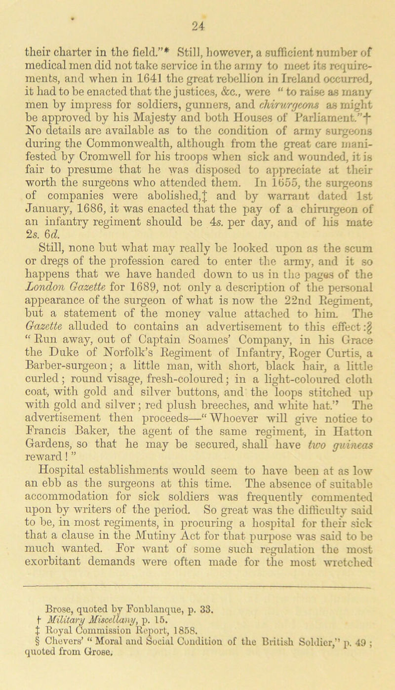 their charter in the field.”* Still, however, a sufficient number of medical men did not take seivice in the army to meet its require- ments, and when in 1641 the great rebellion in Ireland occurred, it had to be enacted that the justices, &c., were “ to raise as many men by impress for soldiers, gunners, and chirv/rgcom as might be approved by his Majesty and both Houses of Parliameut.”-f* Ho details are available as to the condition of army surgeons during the Commonwealth, although from the great care mani- fested by Cromwell for his troops when sick and wounded, it is fair to presume that he was disposed to appreciate at their worth the surgeons who attended them. In 1655, the surgeons of companies were abolished,]; and by warrant dated 1st January, 1686, it was enacted that the pay of a chirurgeon of an infantry regiment should be 4s. per day, and of liis mate 2s. U. Still, none but what may really be looked upon as the scum or dregs of the profession cared to enter the army, and it so happens that we have handed down to us in the pages of the London Gazette for 1689, not only a description of the personal appearance of the surgeon of what is now the 22nd Eegiment, but a statement of the money value attached to him. The Gazette alluded to contains an advertisement to this effect :§ “ Eun away, out of Captain Soames’ Company, in his Grace the Duke of Horfolk’s Eegiment of Infantry, Koger Curtis, a Barber-surgeon; a little man, with short, black hair, a Ettle curled; round visage, fresh-coloured; in a light-coloured cloth coat, with gold and silver buttons, and the loops stitched up with gold and silver; red plush breeches, and white hat.” The advertisement then proceeds—“ Whoever will give notice to Francis Baker, the agent of the same regiment, in Hatton Gardens, so that he may be secured, shaE have tioo guineas reward! ” Hospital establishments would seem to have been at as low an ebb as the surgeons at this time. The absence of suitable accommodation for sick soldiers was frequently commented upon by writers of the period. So great was the difficulty said to be, in most regiments, in procuring a hospital for their sick that a clause in the JMutiny Act for that purpose was said to be much wanted. For want of some such regulation the most exorbitant demands were often made for the most Avretched Brose, quoted by Fonblanque, p. 33. t Military Miscellany, p. 15. t Royal Gommissiou Report, 1858. § Chevers’ “ Moral and Social Couditiou of the British Soldier,” p. 49 ; quoted from Grose,