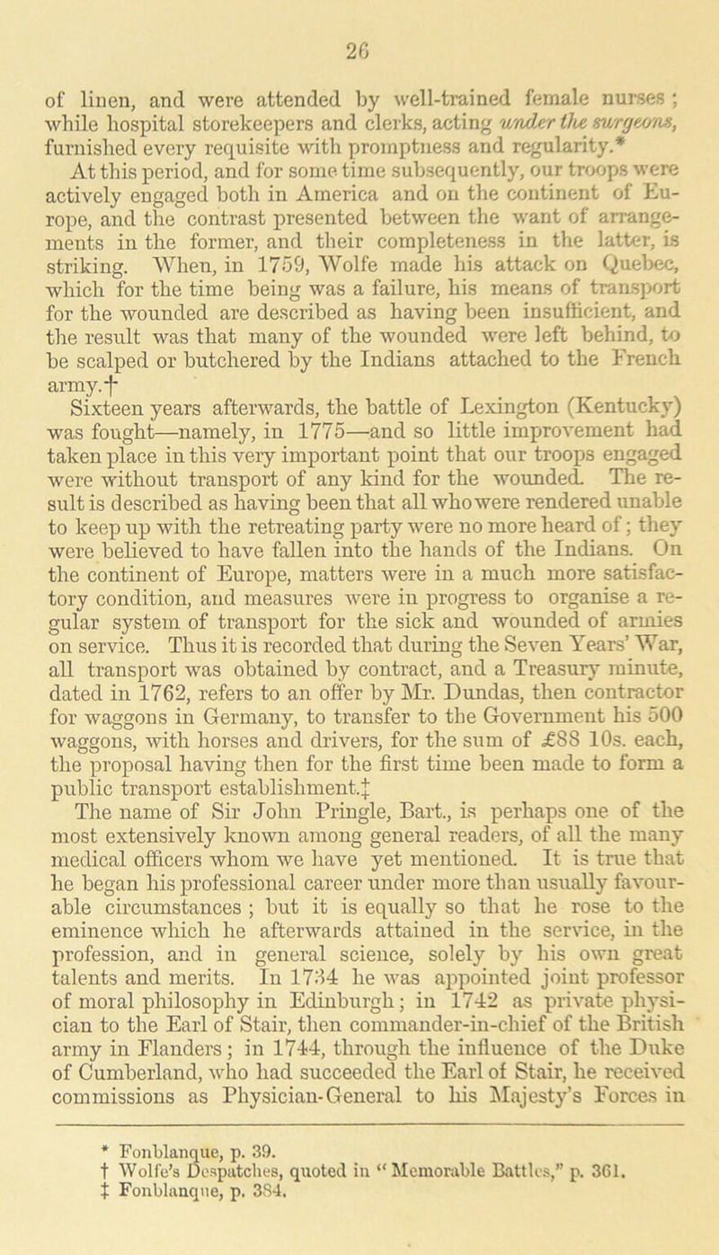 2G of linen, and were attended by well-trained female nurses ; while hospital storekeepers and clerks, acting wader the mrgeo'os, furnished every requisite with promptness and regularity.* At this period, and for some time subsequently, our troops were actively engaged both in America and on the continent of Eu- rope, and the contrast presented between the want of arrange- ments in the former, and their completeness in the latter, is striking. When, in 1759, Wolfe made his attack on Quel)ec, which for the time being was a failure, his means of transport for the wounded are described as having been insufficient, and the result was that many of the wounded were left behind, to be scalped or butchered by the Indians attached to the French army.*|* Sixteen years afterwards, the battle of Lexington (Kentucky) was fought—namely, in 1775—^and so little improvement had taken place in this very important point that our troops engaged were without transport of any kind for the woimded. The re- sult is described as having been that all who were rendered unable to keep up with the retreating party were no more heard of; they were believed to have fallen into the hands of the Indians. On the continent of Europe, matters were in a much more satisfac- tory condition, and measures were in progress to organise a re- gular system of transport for the sick and wounded of armies on service. Thus it is recorded that during the Seven Years’ War, all transport was obtained by contract, and a Treasury' minute, dated in 1762, refers to an offer by Mr. Dundas, then contractor for waggons in Germany, to transfer to the Government his 500 waggons, with horses and drivers, for the sum of ^£88 10s. each, the proposal having then for the first time been made to form a public transport establishment.! The name of Sir John Pringle, Bart., is perhaps one of the most extensively known among general readers, of all the many medical officers whom we have yet mentioned. It is true that he began his professional career under more than usually favour- able circumstances ; but it is equally so that he rose to the eminence which he afterwards attained in the service, in the profession, and in general science, solely by his own great talents and merits. In 1734 he was appointed joint professor of moral philosophy in Edinburgh; in 1742 as private physi- cian to the Earl of Stair, then commauder-in-chief of the British army in Flanders; in 1744, through the influence of the Duke of Cumberland, who had succeeded the Earl of Stair, he received commissions as Physician-General to his hlajesty’s Forces in * Fonblanque, p. 39. t Wolfe’s De.spatches, quoted in “ Memorable Battles,” p. 361. t Fonblanque, p. 3S4.