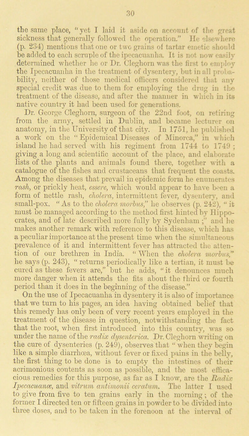 the same place, “ yet I laid it aside on aceonnt of the ^jreat sickness that generally followed the operation.” He elsewliere (p. 234) mentions that one or two gi ains of tartar emetic should he added to each scruple of the ipecacuanha. It is not now ea.sily determined whether he or Hr. Cleghorn was the first to emjiloy the Ipecacuaidia in the treatment of dysentery, hut in all proha- hility, neither of those medical officers considered that any special credit was due to them for employing the drug in the treatment of the disease, and after the manner in wliich in its native country it had been used for generations. Dr. George Cleghorn, surgeon of the 22nd foot, on retiring from the army, settled in Dublin, and became lecturer on anatomy, in the University of that city. In 1751, he puhli.shed a work on the “ Epidemical Diseases of Minorca,” in which island he had served with his regiment from 1744 to 1749; giving a long and scientiffc account of the place, and elahomte lists of the plants and animals found there, together witli a catalogue of the fishes and crustaceans that frequent the coasts. Among the diseases that prevail in epidemic form he enumerates rash, or prickly heat, essere, which would appear to have been a form of nettle rash, cholera, intermittent fever, dysentery, and small-pox. “As to the cholera, morbns,” he ohseiwes (p. 242), “ it must be managed according to the method first hinted by Hippo- crates, and of late described more fully by Sydenham and he makes another remark with reference to this disease, which has a peculiar importance at the present time when the simultaneous prevalence of it and intermittent fever has attracted the atten- tion of our brethren in India. “ Mhien the cholera 'nwrlus” he says (p. 243), “ returns periodically like a tertian, it must be cured as these fevers are,” but he adds, “it denounces much more danger when it attends the fits about the third or fourth period than it does in the beginning of the disease.” On the use of Ipecacuanha in dysentery it is also of importance that we turn to his pages, an idea having obtained belief that this remedy has only been of very recent years employed in the treatment of the disease in question, notwithstanding the fact that the root, when first introduced into this country, was so under the name of the radix dyscntcrica. Dr. Cleghorn writing on the cure of dysenteries (p. 249), observes that “ when they begin like a simple diarrhoea, without fever or fi.xed pains in the belly, the first thing to be done is to empty the intestines of their acrimonious coutents as soon as possible, and the most effica- cious remedies for this purpose, as far as I know, are the Radix l2')ccacuance, and vitrum antimonii ccraium. The latter I used to give from five to ten grains early in the morning; of the former I directed ten or fifteen grains in powder to be divided into three doses, and to be taken in the forenoon at the interval of