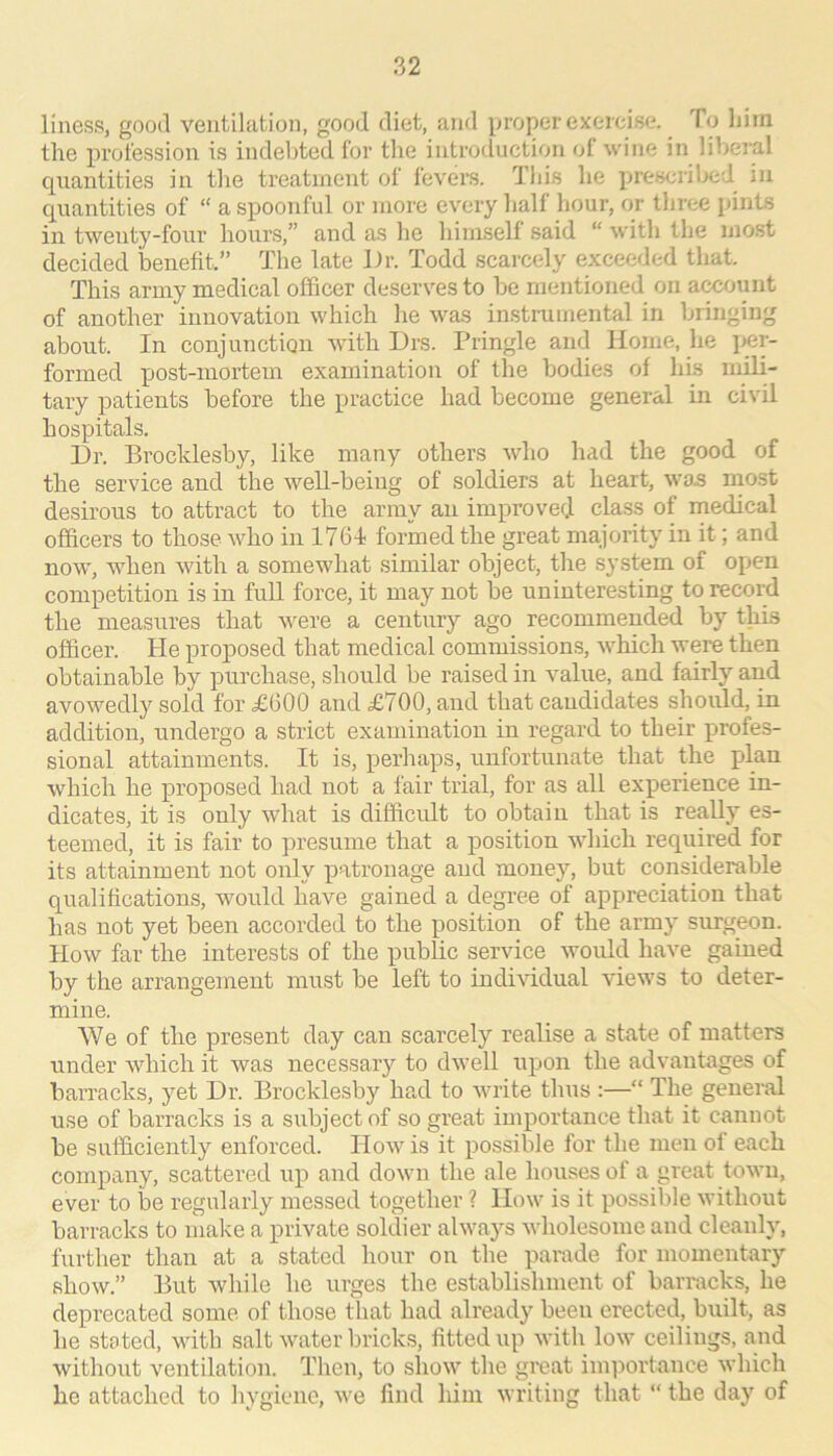 liness, good ventilation, good diet, and j^jroper exercise. To liim the profession is indebted for the introduction of wine in liberal quantities in the treatment of fevers. This he prescribed in quantities of “ a spoonful or more every half hour, or three [dnts in twenty-four hours,” and as lie himself said “ with the most decided benefit.” The late iJr. Todd scarcely exceeded that. This army medical officer deserves to be mentioned on account of another innovation which he was instrumental in bringing about. In conjunction with Drs. Pringle and Home, he j>er- formed post-mortem examination of the bodies of his ni^- tary patients before the practice had become general in civil hospitals. Dr. Brocklesby, like many others who had the good of the service and the well-being of soldiers at heart, was most desirous to attract to the army an improved class of medical officers to those who in 1764 formed the great majority in it; and now, when with a somewhat similar object, the system of open competition is in full force, it may not be uninteresting to record the measures that were a century ago recommended by this officer. He proposed that medical commission!?, which were then obtainable by purchase, should be raised in value, and fairly and avowedly sold for £600 and £700, and that candidates should, in addition, undergo a strict examination in regard to their ptrofes- sional attainments. It is, perhaps, unfortunate that the plan which he proposed had not a fair trial, for as all experience in- dicates, it is only what is difficult to obtain that is really es- teemed, it is fair to presume that a position which required for its attainment not only patronage and money, but considerable qualifications, would have gained a degree of appreciation that has not yet been accorded to the position of the army surgeon. How far the interests of the public service would have gained by the arrangement must be left to individual views to deter- mine. We of the present day can scarcely realise a state of matters under which it was necessary to dwell upon the advantages of barracks, yet Dr. Brocklesby had to write thus :—“ The general use of barracks is a subject of so great importance that it cannot be sufficiently enforced. How is it possible for the men of each company, scattered up and down the ale houses of a great town, ever to be regularly messed together ? How is it possible without barracks to iiiake a private soldier always wholesome and cleanly, further than at a stated hour on the parade for momentary show.” But while he urges the establishment of barracks, he deprecated some of those that had already been erected, built, as he stoted, vdth salt water brickf?, fitted up with low ceilings, and without ventilation. Then, to show the great importance which he attached to hygiene, we find him writing that “ the day of