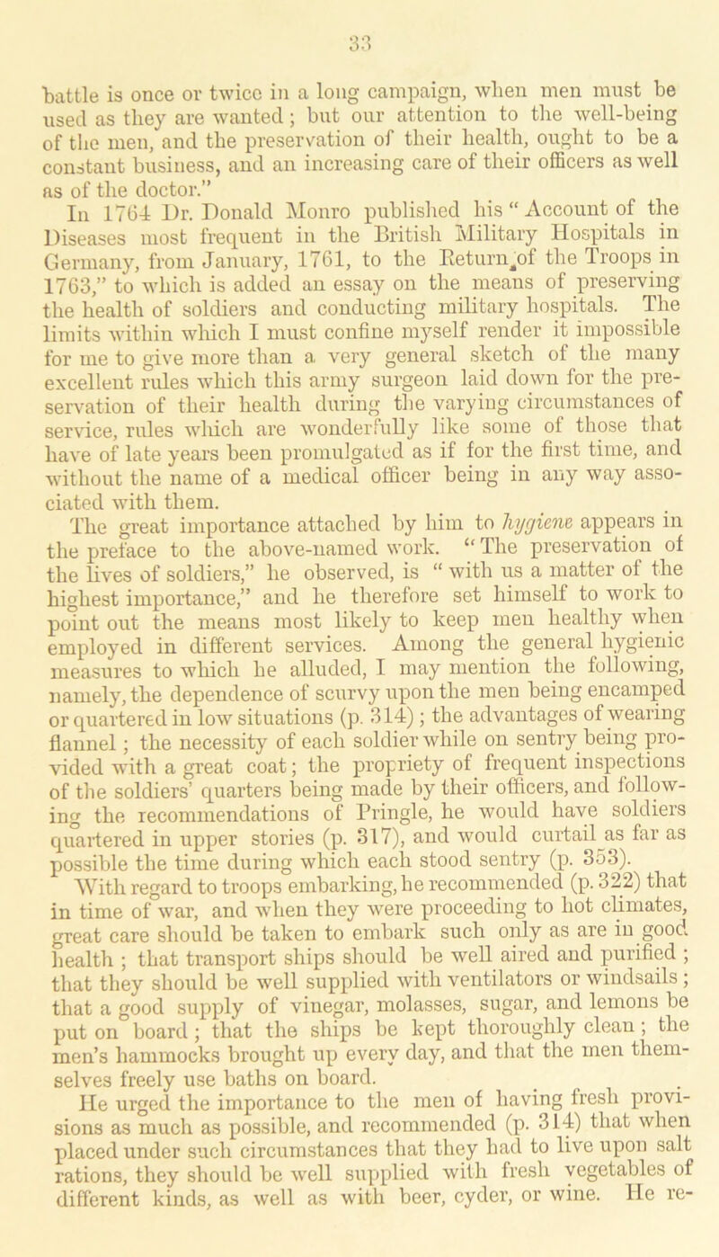 3;i battle is once or twice in a long campaign, when men must be used as they are wanted; but our attention to the well-being of the men, and the preservation of their health, ought to be a constant business, and an increasing care of their officers as well as of the doctor.” Ill 1764 Dr. Donald Monro published his  Account of the Diseases most frequent in the British Military Hospitals in Germany, from January, 1761, to the Eeturn^of the Iroops in 1763,” to which is added an essay on the means of preserving the health of soldiers and conducting military hospitals. The limits within which I must confine myself render it impossible for me to give more than a very general sketch of the many excellent rules which this army surgeon laid down for the pre- servation of their health during the varying circumstances of service, rules wliich are wonderfully like some of those that have of late years been promulgated as if for the first time, and without the name of a medical officer being in any way asso- ciated with them. The great importance attached by him to hygiem appears in the preface to the above-named work. “ The preservation of the lives of soldiers,” he observed, is “ with us a matter of the highest importance,” and he therefore set himself to work to point out the means most likely to keep men healthy when employed in different services. Among the general hygienic measures to which he alluded, I may mention the following, namely, the dependence of scurvy upon the men being encamped or quartered in low situations (p. 314); the advantages of wearing flannel; the necessity of each soldier while on sentry being pro- vided with a great coat; the propriety of frequent inspections of the soldiers’ quarters being made by their officers, and follow- ing the recommendations of Pringle, he would have soldiers quaifered in upper stories (p. 317), and would curtail as far as possible the time during which each stood sentry (p. 353). With regard to troops embarking, he recommended (p. 322) that in time of war, and when they were proceeding to hot climates, great care should be taken to embark such only as are in good health ; that transport ships should be well aired and purified ; that they should be well supplied with ventilators or windsails ; that a good supply of vinegar, molasses, sugar, and lemons be put on board; that the ships be kept thoroughly clean ; the men’s hammocks brought up every day, and that the men them- selves freely use baths on board. He urged the importance to the men of having fresh provi- sions as much as possible, and recommended (p. 314) that when placed under such circumstances that they had to live upon salt rations, they should be well supplied with fresh vegetables of different kinds, as well as with beer, cyder, or wine. He re-