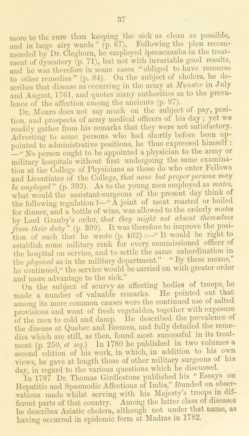 more to the cure than keeping the sick as clean as possible, and in large airy wards ” (p. 67). Following the plan recom- mended by Dr. Cleghorn, he employed ipecacuanha in the treat- ment of dysentery (p. 71), but not with invariable good results, and he was therefore in some cases “ obliged to have recourse to other remedies ” (p. 84). On the subject of cholera, he de- scribes that disease as occurring in the army at Munster in J uly and August, 1761, and quotes many authorities as to the preva- lence of the affection among the ancients (p. 97). Dr. Monro does not say much on the subject of pay, posi- tion, and prospects of army medical officers of his day ; yet we readily gather from his remarks that they were not satisfactory. Adverting to some persons who had shortly before been ap- pointed to administrative positions, he thus expressed himself : “ iSTo person ought to be appointed a physician to the army or military hospitals without first undergoing the same examina- tion at the College of Physicians as those do who enter Fellows and Licentiates of the College, thcd none hut proper persons may he employed ” (p. 893). As to the young men employed as meites what would the assistant-surgeons of the present day think of the following regulation 1—“A joint of meat roasted or boiled for dinner, and a bottle of wine, was allowed to the orderly mates by Lord Granby’s order, that they might not absent themselves from their duty ” (p. 399). It was therefore to improve the posi- tion of such that he wrote (p. 402) :—“ It would be right to establish some military rank for every commissioned ofBcer of the hospital on service, and to settle the same subordination in the p>hysical as in the military department.” “ By these means, he continued, the service would be carried on with greater Older and more advantage to the sick.” On the subject of scurvy as affecting bodies of troops, he made a number of valuable remarks. He^ pointed out that among its more common causes were the continued use of salted provisions and want of fresh vegetables, together with exposure of the men to cold and damp, lie described the prevalence of the disease at Quebec and Bremen, and fully detailed the reme- dies which are still, as then, found most successful in its treat- ment (p. 250, et seq.) In 1780 he published in two volumes a second edition of his work, in which, in addition to his own views, he gave at length those of other military surgeons of his day, in regard to the various questions which he discussed. In 1787 Dr. Tliomas Girdlestone published his “ Essays on Hepatitis and Spasmodic Affections of India,” founded on obser- vations made whilst serving with his Majesty s troops in dif- ferent parts of that country. Among the latter class of diseases he describes Asiatic cholera, although not under that name, as having occurred in epidemic form at Madras in 1782.