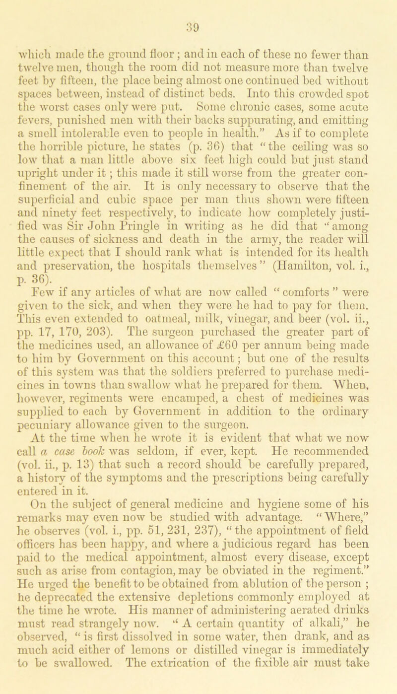 ■which made the ground floor; and in each of these no fewer than twelve men, though the room did not measure more tlian twelve feet by fifteen, the place being almost one continued bed withoiit spaces between, instead of distinct beds. Into this crowded spot the worst cases only were put. Some chronic cases, some acute fevers, punished men with their backs suppurating, and emitting a smell intolerable even to people in health.” As if to complete the horrible picture, he states (p. 36) that “the ceiling was so low that a man little above six feet high could but just stand upright under it; this made it still worse from the greater con- finement of the air. It is only necessary to observe that the supeidicial and cubic space per man thus shown were fifteen and ninety feet respectively, to indicate how completely justi- fied was Sir John Pringle in writing as he did that “ among the causes of sickness and death in the army, the reader will little expect that I should rank what is intended for its health and preservation, the hospitals themselves ” (Hamilton, vol. i., p. 36). Few if any articles of what are now called “ comforts ” were given to the sick, and when they were he had to pay for them. This even exteirded to oatmeal, milk, vinegar, and beer (vol, ii., pp. 17, 170, 203). The surgeon purchased the greater part of the medicines used, an allowance of £60 per annum being made to him by Government on this account; but one of the results of this system was that the soldiers preferred to purchase medi- cines in towns than swallow what he prepared for them. When, however, regiments were encamped, a chest of medicines was supplied to each by Government in addition to the ordinary pecuniary allowance given to the surgeon. At the time when he wrote it is evident that what we now call a case book was seldom, if ever, kept. Fie recommended (vol. ii., p. 13) that such a record should be carefully prepared, a history of the symjAoms and the prescriptions being carefully entered in it. On the subject of general medicine and hygiene some of his remarks may even now be studied with advantage. “Where,” lie observes (vol. i., pp. 51, 231, 237), “ the appointment of field officers has been happy, and where a judicious regard has been paid to the medical appointment, almost every disease, except such as arise from contagion, may be obviated in the regiment.” He urged the benefit to be obtained from ablution of the person ; he deprecated the extensive depletions commonly employed at the time he wrote. His manner of admini,storing aerated drinks must read strangely now. ‘‘ A certain quantity of alkali,” he obseiwed, “ is first dissolved in some water, then drank, and as much acid either of lemons or distilled vinegar is immediately to be swallowed. The extrication of the fixible air must take