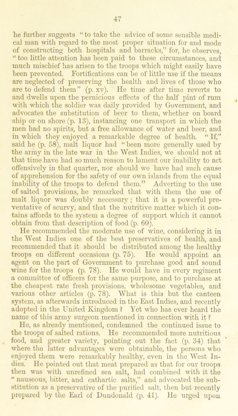 he further suggests “ to take the advice of some sensible medi- cal man with regard to the most proper situation for and mode of constructing both hospitals and barracks,” for, he observes, “ too Little attention has been paid to these circumstances, and much mischief has arisen to the troops which might easily have been prevented. Fortifications can be of little use if the means are neglected of preserving the health and lives of those who are to defend them” (p. xv). He time after time reverts to and dwells upon the pernicious effects of the half pint of rum with which the soldier was daily provided by Government, and advocates the substitution of beer to them, whether on board slup or on shore (p. 13), instancing one transport in which the men had no spirits, but a free allowance of water and beer, and in which they enjoyed a remarkable degree of health. “ If,” said he (p. 58), malt liquor had “ been more generally used by the army in the late war in the West Indies, we should not at that time have had so much reason to lament our inability to act offensively in that quarter, nor should we have had such cause of apprehension for the safety of our own islands from the equal inability of the troops to defend them.” Adverting to the use of salted provisions, he remarked that with them the use of malt liquor was doubly necessary; that it is a powerful pre- ventative of scurvy, and that the nutritive matter which it con- tains affords to the system a degree of support which it cannot obtain from that description of food (p. 60). He recommended the moderate use of wine, considering it in the West Indies one of the best preservatives of health, and recommended that it should be distributed among the healthy troops on different occasions (p. 75). He would appoint an agent on the part of Government to purchase good and sound wine for the troops (p. 78). He would have in every regiment a committee of officers for the same purpose, and to purchase at the cheapest rate fresh provisions, wholesome vegetables, and various other articles (p. 78). What is this but the canteen system, as afterwards introduced in the East Indies, and recently adopted in the United Kingdom ? Yet who has ever heard the name of this army surgeon mentioned in connection with it ? He, as already mentioned, condemned the continued issue to the troops of salted rations. He recommended more nutritious food, and greater variety, pointing out the fact (p. 34) that where the latter advantages were obtainable, the persons who enjoyed them were remarkably healthy, even in the West In- dies. He pointed out that meat prepared as that for our troops then was with unrefined sea salt, had combined with it the “ nauseous, bitter, and cathartic salts,” and advocated the sub- stitution as a preservative of the purified salt, then but recently Xrrejrared by the Earl of Duudouald (p. 41). He urged upon