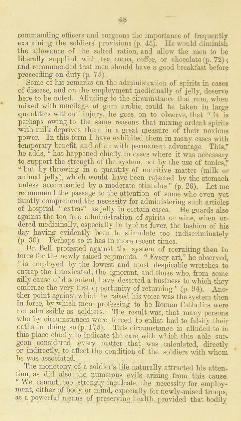 commanding officers and surgeons tlic! impoi-tance of frequently examining the soldiers’ provisions ()>. 45). He would diminish the allowance of the salted ration, and allow the men to be liberally supplied with tea, cocoa, coffee, or chocolate (p. 72) •; and recommended that men should have a good breakfast before proceeding on duty (]). 7 5). Some oif his remarks on the administration of spirits in cases of disease, and on the employment medicinally of jelly, desen'^ here to be noted. Alluding to the circumstance that rum, when mixed with mucilage of gum arable, could be taken in large quantities without iirjuiy, he goes on to observe, that “It is perhaps owing to the same reasons tliat mixing ardent spirits with milk deprives them in a great measure of their noxious power. In this form I have exhibited them in many cases with temporary benefit, and often with permanent advantage. This,” he adds, “ has happened chiefiy in cases where it was neces.sary to suppoi-t the strength of the system, not by the use of tonics, “ but by throwing in a quantity of nutritive matter (milk or animal jelly), which would have been rejected by the stomach unless accompanied by a moderate stimulus ” (p. 26). Let me recommend the passage to the attention of some who even yet faintly comprehend the necessity for administering such articles of hospital “ extras” as jelly in certain cases. He guards also against the too free administration of spuits or wine, when or- dered medicinally, especially in typhus fever, the fashion of his day having evidently been to stimulate too indiscriminately (p. 30). Perhaps so it has in more recent times. Dr. Bell protested against the system of recruiting then in force for the newly-raised regiments. “ Every art,” he observed, “ is employed by the lowest and most despicable wretches to entrap the intoxicated, the ignorant, and those who, fi’om some siUy cause of discontent, have deserted a business to which they embrace the very first opportunity of returning ” (p. 94). Ano- ther point against which he raised his voice was the system then in force, by which men professing to be Eoman Catholics were not admissible as soldiers. The result was, that many persons who by circumstances were forced to enlist had to falsify theii' oaths in doing so (p. 175), This circumstance is alluded to in this place chiefly to indicate the care with which this able sur- geon considered every matter that was. calculated, directly or indirectly, to affect the Qonditioy. of the soldiers with whom he was associated. _ The monotony of a soldier’s life naturally attracted his atten- tion, as did also the, numerous evils arising from this cause. We cannot. too sH’ongly inculcate the necessity for employ- ment, either of body or mind,, especially for newly-i'aised troops, as a powerful means of preserving health, provided that bodily