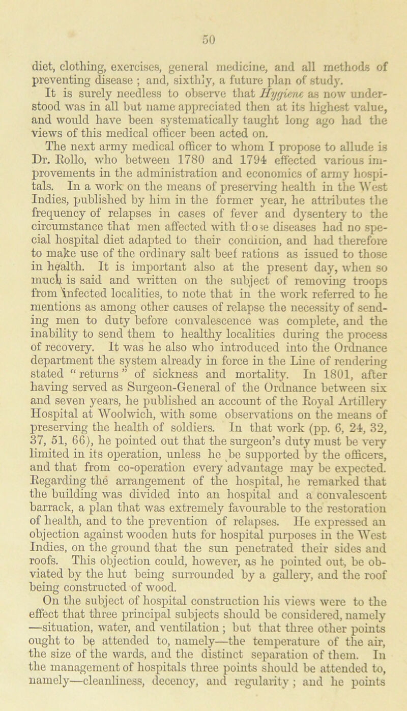 diet, clothing, exercises, general medicine, and all methods of preventing disease ; and, sixthly, a future plan of study. It is surely needless to observe that llyf/iene as now under- stood was in all but name appreciated then at its highest value, and would have been systematically taught long ago load, the views of this medical officer been acted on. The next army medical officer to whom I propose to allude is Dr. Eollo, who between 1780 and 1794 effected various im- provements in the administration and economics of army hospi- tals. In a work on the means of preseiwing health in the ^^'est Indies, published by him in the former year, he attributes the frequency of relapses in cases of fever and dysentery to the circumstance that men affected with tl o ?e diseases had no spe- cial hospital diet adapted to their condition, and had therefoie to make use of the ordinary salt beef rations as issued to those in health. It is important also at the present day, when so much is said and written on the subject of removing troops from infected localities, to note that in the work referred to he mentions as among other causes of relapse the necessity of send- ing men to duty before convalescence was complete, and the inability to send them to healthy localities during the process of recovery. It was he also who introduced into the Ordnance department the system already in force in the Line of rendering stated “ returns ” of sickness and mortality. In 1801, after having served as Surgeon-General of the Ordnance between six and seven years, he published an account of the Eoyal Artillery Hospital at Woolwich, with some observations on the means of preserving the health of soldiers. In that work (pp. 6, 24, 32, 37, 51, 66), he pointed out that the surgeon’s duty must be very limited in its operation, unless he be supported by the officers, and that from co-operation every advantage may be expected. Eegarding the arrangement of the hospital, he remarked that the building was divided into an hospital and a convalescent barrack, a plan that was extremely favourable to the restoration of health, and to the prevention of relapses. He expressed an objection against wooden huts for hospital purposes in the West Indies, on the ground that the sun penetrated their sides and roofs. This objection could, however, as he pointed ouk be ob- viated by the hut being suiTounded by a g^ler}’^, and the roof being constructed of wood. On tiie subject of hospital construction his views were to the effect that three principal subjects should be considered, namely —situation, water, and ventilation ; but tliat three other points ought to be attended to, namely—the temperature of the air, the size of the wards, and the distinct separation of them. In the management of hospitals three points should be attended to, namely—cleanliness, decency, and regularity ; and he points