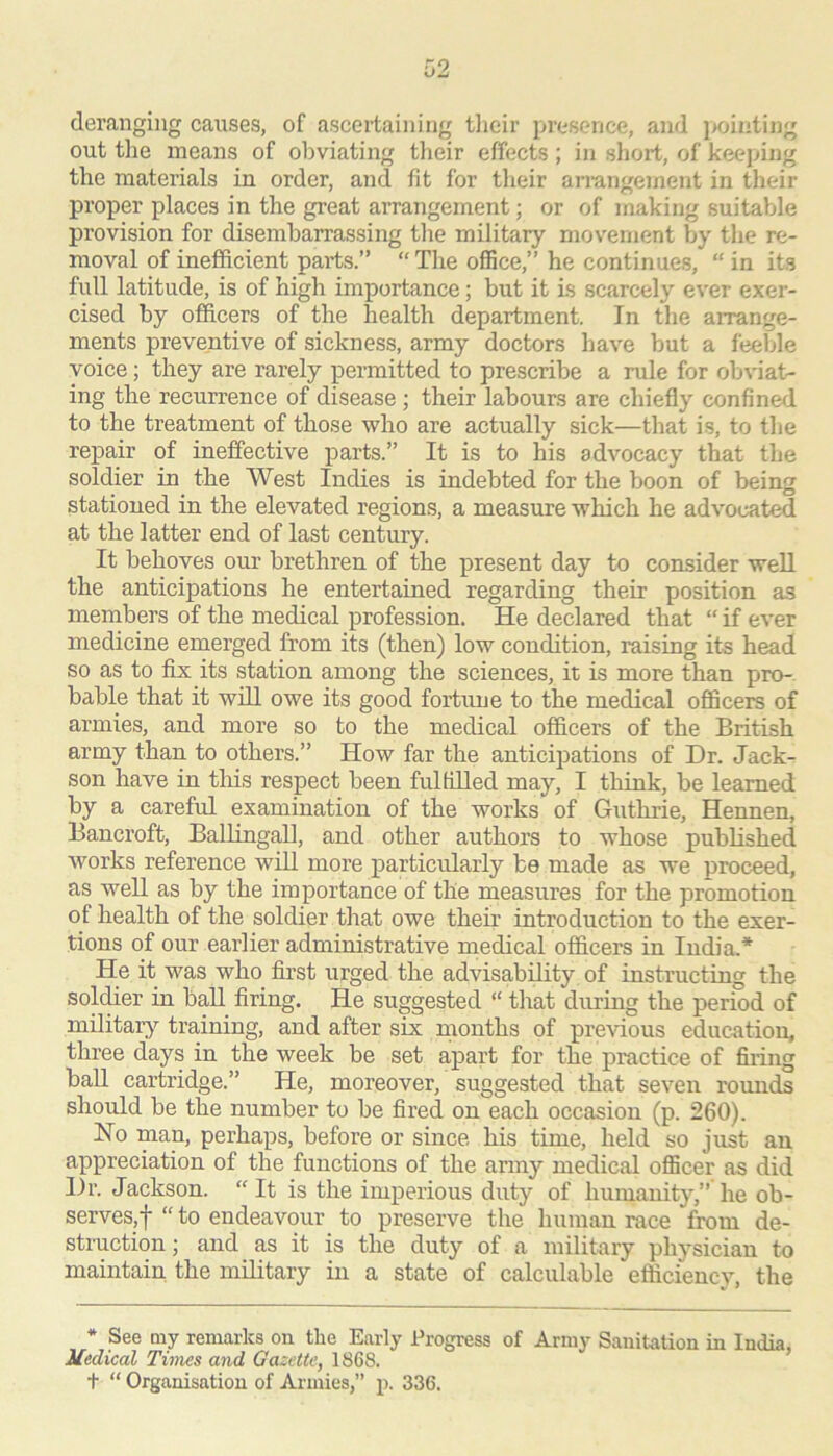 deranging causes, of ascertaining tlicir presence, and jx)inting out the means of obviating their effects ; in short, of keeping the materials in order, and fit for their an-angement in their proper places in the great arrangement; or of making suitable provision for disembarrassing the military movenient by the re- moval of inefficient parts.” “The office,” he continues, “ in its full latitude, is of high importance; but it is scarcely ever exer- cised by officers of the health department. In the arrange- ments preventive of sickness, army doctors have but a feelde voice; they are rarely permitted to prescribe a rule for obviat- ing the recurrence of disease ; their labours are chiefly confined to the treatment of those who are actually sick—that is, to the repair of ineffective parts.” It is to his advocacy that the soldier in the West Indies is indebted for the boon of being stationed in the elevated regions, a measure which he advocated at the latter end of last century. It behoves our brethren of the present day to consider well the anticipations he entertained regarding their position as members of the medical profession. He declared that “ if ever medicine emerged from its (then) low condition, raising its head so as to fix its station among the sciences, it is more than pro- bable that it will owe its good fortune to the medical officers of armies, and more so to the medical officers of the British army than to others.” How far the anticipations of Dr. Jack- son have in this respect been fulfilled may, I think, be learned by a careful examination of the works of Guthrie, Hennen, Bancroft, Ballingall, and other authors to whose published works reference will more particularly bo made as we proceed, as well as by the importance of the measures for the promotion of health of the soldier that owe their introduction to the exer- tions of our earlier administrative medical officers in India.* He it was who first urged the advisability of instructing the solffier in ball firing. He suggested “ that during the period of military training, and after six months of pre^'ious education, three days in the week be set apart for the practice of firing ball cartridge.” He, moreover, suggested that seven rounds should be the number to be fired on each occasion (p. 260). Ho man, perhaps, before or since his time, held so just an appreciation of the functions of the army medical officer as did Dr. Jackson. “It is the imperious duty of humanity,” he ob- serves,! “ ^^0 endeavour to preserve the human race from de- struction; and as it is the duty of a military physician to maintain the military in a state of calculable efficiency, the * See my remarks on the Early Progress of Army Sanitation in India, Medical Times and Gazette, 1868.