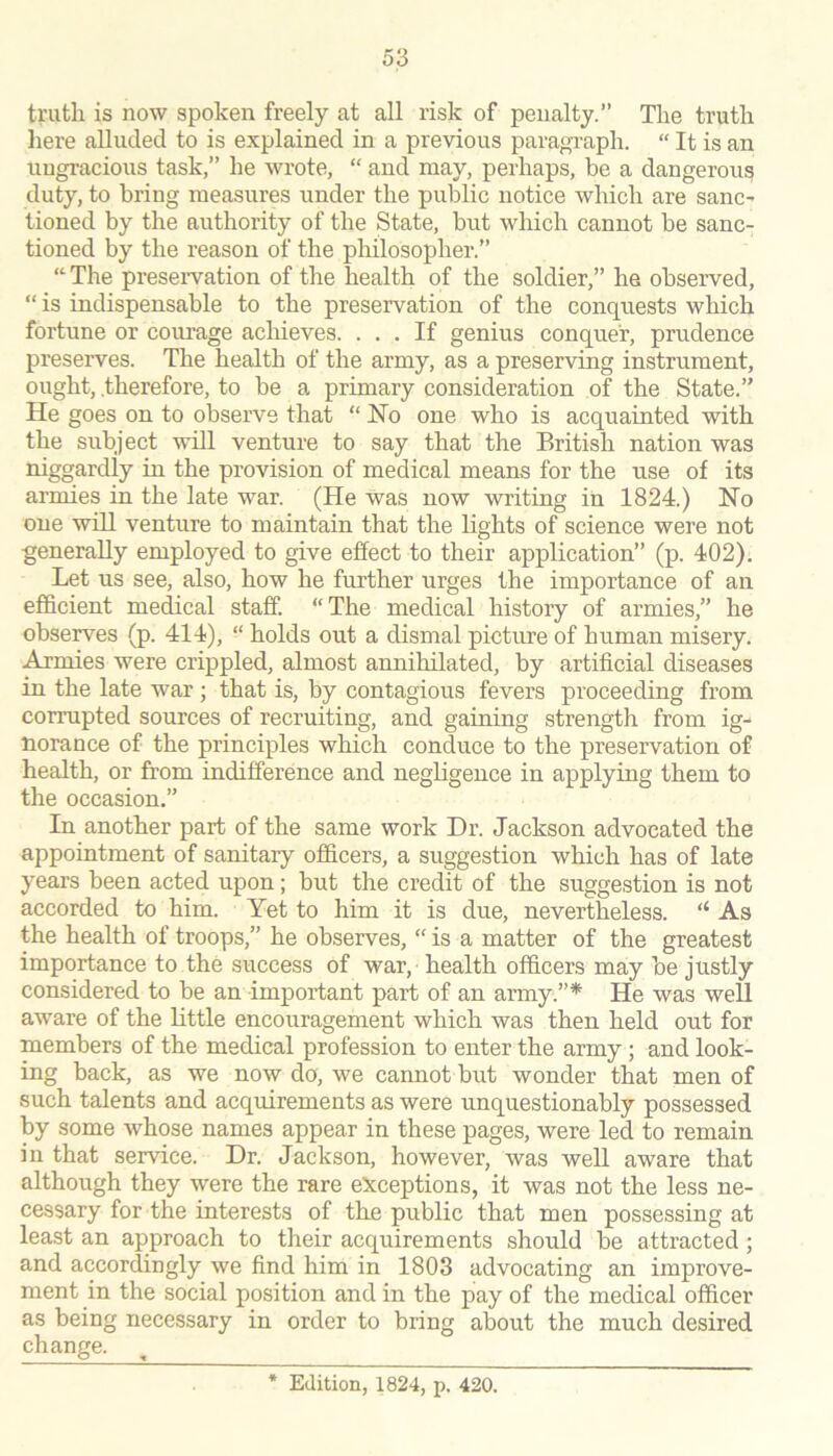 truth is now spoken freely at all risk of penalty.” The truth here aUucled to is explained in a previous paragraph. “ It is an ungracious task,” he wrote, “ and may, perhaps, be a dangerous duty, to bring measures under the public notice which are sanc- tioned by the authority of the State, but which cannot be sanc- tioned by the reason of the philosopher.” “The preservation of the health of the soldier,” he observed, “ is indispensable to the preservation of the conquests which fortune or courage achieves. ... If genius conquer, prudence preserves. The health of the army, as a preserving instrument, ought, .therefore, to be a primary consideration of the State.” He goes on to observe that “ Ho one who is acquainted with the subject will venture to say that the British nation was niggardly in the provision of medical means for the use of its armies in the late war. (He was now writing in 1824.) Ho one will venture to maintain that the lights of science were not generally employed to give effect to their application” (p. 402). Let us see, also, how he further urges the importance of an efficient medical staff. “The medical history of armies,” he observes (p. 414), “ holds out a dismal picture of human misery, .^mies were crippled, almost annihilated, by artificial diseases in the late war ; that is, by contagious fevers proceeding from corrupted sources of recruiting, and gaining strength from ig- norance of the principles which conduce to the preservation of health, or from indifference and negligence in applying them to the occasion.” In another part of the same work Dr. Jackson advocated the appointment of sanitary officers, a suggestion which has of late years been acted upon; but the credit of the suggestion is not accorded to him. Yet to him it is due, nevertheless. “ As the health of troops,” he observes, “ is a matter of the greatest importance to the success of war, health officers may be justly considered to be an important part of an army.”* He was well aware of the little encouragement which was then held out for members of the medical profession to enter the army; and look- ing back, as we now do, we cannot but wonder that men of such talents and acquirements as were unquestionably possessed by some whose names appear in these pages, were led to remain in that service. Dr. Jackson, however, was well aware that although they were the rare e5cceptions, it was not the less ne- cessary for the interests of the public that men possessing at least an approach to their acquirements should be attracted; and accordingly we find him in 1803 advocating an improve- ment in the social position and in the pay of the medical officer as being necessary in order to bring about the much desired change. * Edition, 1824, p. 420.