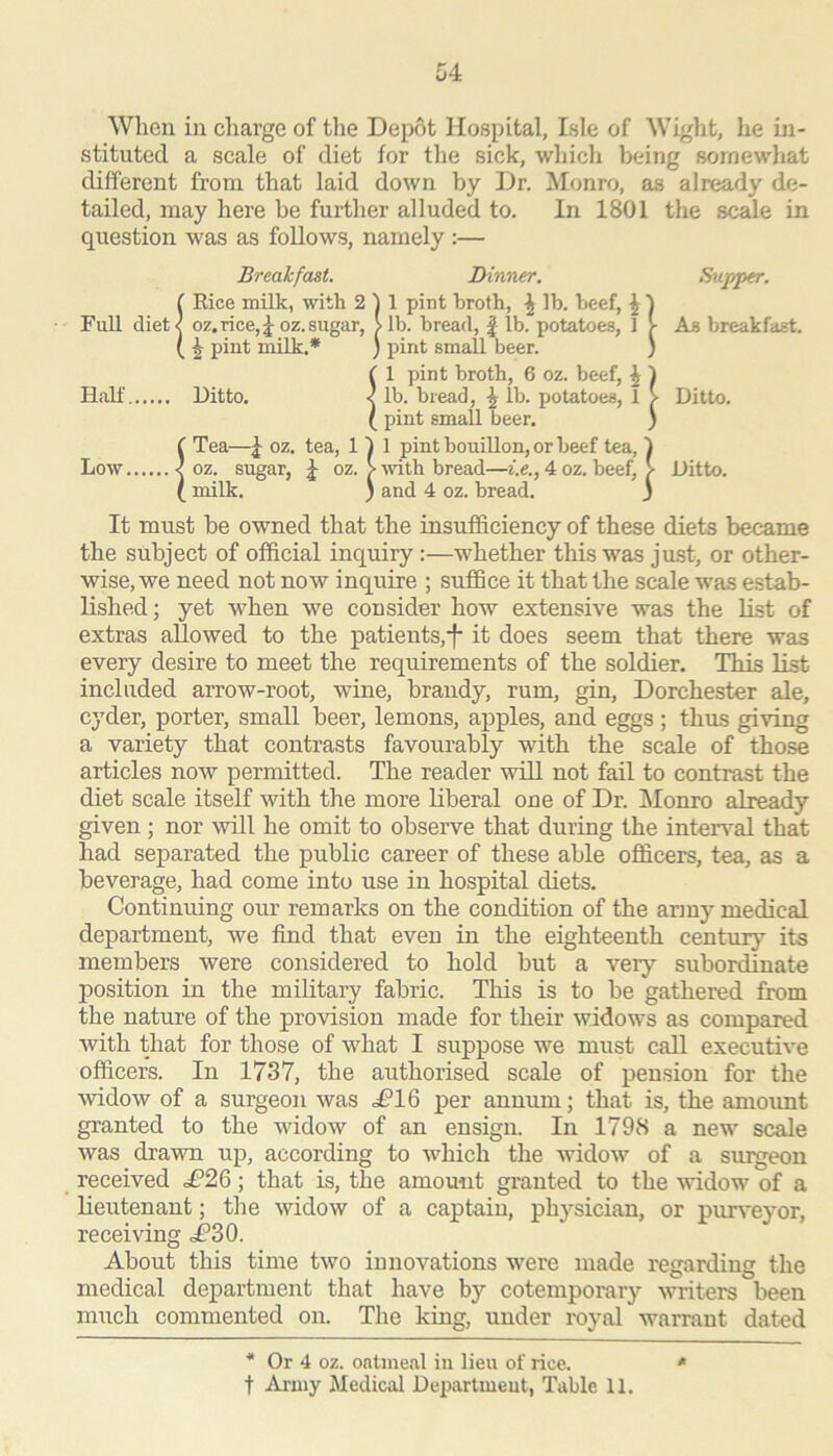 When in charge of tlie Depot Hospital, Isle of Wight, he in- stituted a scale of diet for the sick, which being somewhat different from that laid down by Dr, !Monro, as already de- tailed, may here be further alluded to. In 1801 the scale in question was as follows, namely :— Breakfast. Dinner, Supper. Full diet< [ Rice milk, with 2 oz. rice, I oz, sugar, ) 1 pint broth, ^ lb, beef, ^ > lb, bread, | lb, potatoes, 1 j- As breakfast. 1 Half ^ ^ pint milk,* Ditto. < ) pint small beer, ; ' 1 pint broth, 6 oz, beef, ^ 1 lb, bread, ^ lb, potatoes, 1 > Ditto. Low < 1 r Tea—J oz, tea, 11 ! oz, sugar, 4 oz, > ' pint small beer, ) 1 pint bouillon, or beef tea, 1 ■ wth bread—i.e., 4 oz, beef, ^ and 4 oz, bread, j Ditto. ( 1 milk, ) It must be owned that the insufficiency of these diets became the subject of official inquiry:—whether this was just, or other- wise, we need not now inquire ; suffice it that the scale was estab- lished ; yet when we consider how extensive was the Ust of extras allowed to the patients,it does seem that there was every desire to meet the requirements of the soldier. This list included arrow-root, wine, brandy, rum, gin, Dorchester ale, cyder, porter, small beer, lemons, apples, and eggs ; thus giving a variety that contrasts favourably with the scale of those articles now permitted. The reader will not fail to contrast the diet scale itself with the more liberal one of Dr, Monro already given; nor will he omit to observe that during the interval that had separated the public career of these able officers, tea, as a beverage, had come into use in hospital diets. Continuing our remarks on the condition of the army medical department, we find that even in the eighteenth century its members were considered to hold but a very subordinate position in the military fabric. This is to be gathered from the nature of the provision made for their widows as compared with that for those of what I suppose we must call executive officers. In 1737, the authorised scale of pension for the widow of a surgeon was <£*16 per annum; that is, the amount granted to the widow of an ensign. In 1798 a new scale was drawn up, according to which the widow of a sui^eon received £26; that is, the amount granted to the widow of a lieutenant; the widow of a captain, physician, or purveyor, receiving <£30. About this time two innovations were made regarding the medical department that have by cotemporary writers been much commented on. The king, under royal warrant dated * Or 4 oz. ontmeal in lieu of rice, * t Army Medical Department, Table 11,