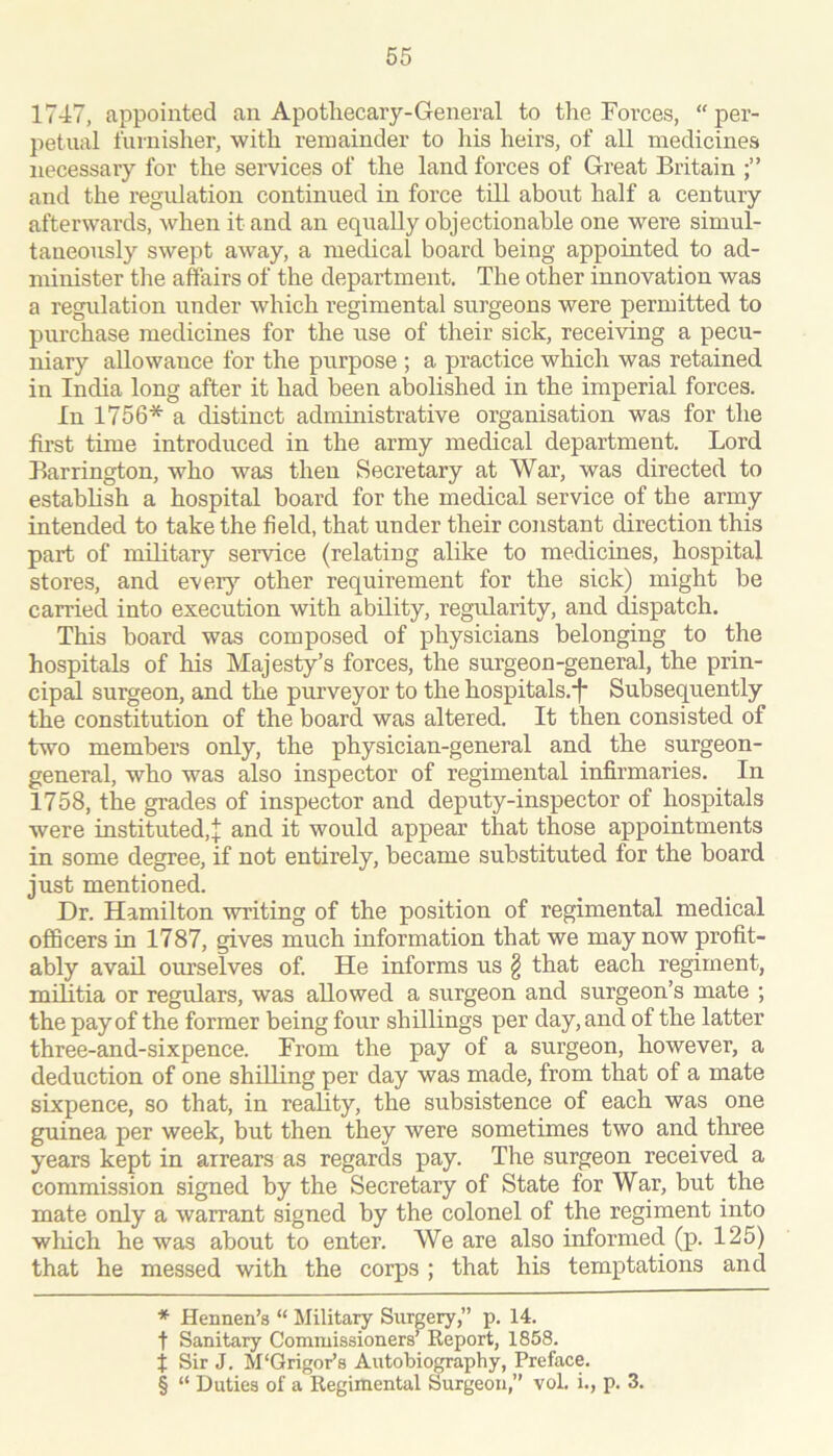 1747, appointed an Apotliecary-General to the Forces, “per- petual iurnisher, with remainder to his heirs, of all medicines necessary for the services of the land forces of Great Britain and the regulation continued in force till about half a century afterwards, when it and an equally objectionable one were simul- taneously swept away, a medical board being appointed to ad- minister tlie affairs of the department. The other innovation was a regulation under which regimental surgeons were permitted to purchase medicines for the use of their sick, receiving a pecu- niary aUowauce for the purpose ; a practice which was retained in India long after it had been abolished in the imperial forces. In 1756* * * § a distinct administrative organisation was for the first time introduced in the army medical department. Lord Barrington, who was then Secretary at War, was directed to establish a hospital board for the medical service of the army intended to take the field, that under their constant direction this part of military service (relating alike to medicines, hospital stores, and ever}’- other requirement for the sick) might be carried into execution with ability, regularity, and dispatch. This board was composed of physicians belonging to the hospitals of his Majesty’s forces, the surgeon-general, the prin- cipal surgeon, and the purveyor to the hospitals.'!* Subsequently the constitution of the board was altered. It then consisted of two members only, the physician-general and the surgeon- general, who was also inspector of regimental infirmaries. In 1758, the grades of inspector and deputy-inspector of hospitals were instituted,^ and it would appear that those appointments in some degree, if not entirely, became substituted for the board just mentioned. Dr. Hamilton -writing of the position of regimental medical officers in 1787, gives much information that we may now profit- ably avail ourselves of. He informs us § that each regiment, militia or regulars, was allowed a surgeon and surgeon’s mate ; the pay of the former being four shillings per day, and of the latter three-and-sixpence. From the pay of a surgeon, however, a deduction of one shilling per day was made, from that of a mate sixpence, so that, in reality, the subsistence of each was one guinea per week, but then they were sometimes two and three years kept in arrears as regards pay. The surgeon received a commission signed by the Secretary of State for War, but the mate only a warrant signed by the colonel of the regiment into which he was about to enter. We are also informed (p. 125) that he messed with the corps ; that his temptations and * Hennen’s “ Militaiy Surgery,” p. 14. t Sanitary Commissioners’Report, 1858. t Sir J. M'Grigor’s Autobiography, Preface. § “ Duties of a Regimental Surgeon,” vol. i., p. 3.