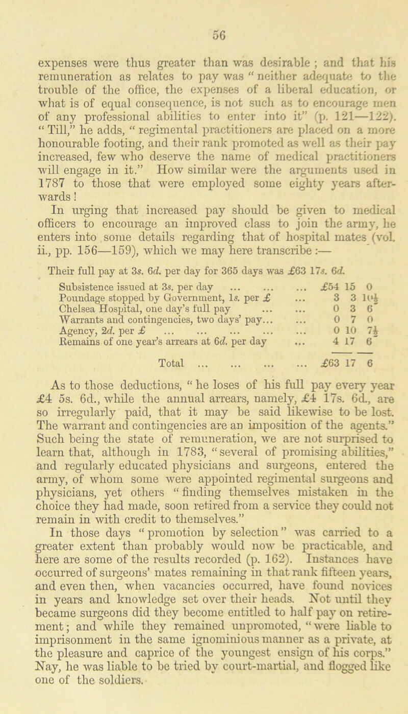 expenses were thus greater than was desirable ; and that his reinxineration as relates to pay was “ neither ader^uate to the trouble of the office, the expenses of a liberal education, or wliat is of equal consequence, is not such as to encourage men of any professional abilities to enter into it” (p. 121—122), “ Till,” he adds, “ regimental practitioners are placed on a more honourable footing, and their rank promoted as well as their pay increased, few who deserve the name of medical practitioners will engage in it.” How similar were the arguments used in 1787 to those that were employed some eighty years after- wards ! In urging that increased pay should be given to medical officers to encourage an improved class to join the army, he enters into some details regarding that of hospital mates (vol. ii., pp. 156—159), which we may here transcribe:— Their full pay at 3s. 6c?. per day for 365 days was ^63 17s. 6c?. Subsistence issued at 3s. per day Poundage stopped by Government, Is. per £ Chelsea Hospital, one day’s full pay Warrants and contingencies, two days’ pay... Agency, 2c?. per £ Remains of one year’s arrears at 6c?. per day £54 15 0 3 3 U** 0 3 6' 0 7 0 0 10 lit 4 17 6 Total £63 17 6 As to those deductions, “ he loses of his full pay every year £4 5s. 6d., while the annual arrears, namely, £4 17s. 6d., are so irregularly paid, that it may be said likewise to be lost. The warrant and contingencies are an imposition of the agents.” Such being the state of remuneration, we are not surprised to learn that, although in 1783, “several of promising abilities,” and regularly educated physicians and surgeons, entered the army, of whom some were appointed regimental surgeons and physicians, yet others “ finding themselves mistaken in the choice they had made, soon retired from a service they could not remain in with credit to themselves.” In those days “ promotion by selection ” was carried to a greater extent than probably would now be practicable, and here are some of the results recorded (p. 162). Instances have occurred of surgeons’ mates remaining in that rank fifteen years, and even then, when vacancies occurred, have foimd novices in years and knowledge set over their heads. Not until they became surgeons did they become entitled to half pay on retire- ment ; and while they remained unpromoted, “ were liable to imprisonment in the same ignominious manner as a private, at the pleasure and caprice of the youngest ensign of his corps.” Nay, he was liable to be tried by court-martial, and flogged like one of the soldiers.