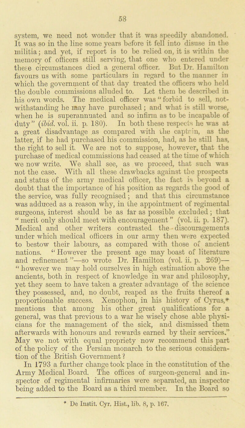 system, we need not wonder that it was speedily abandoned. It was so in the line some years before it fell into disuse in the militia; and yet, if report is to be relied on, it is within the memory of officers still serving, that one who entered under these circumstances died a general officer. But Ur. Hamilton favours us with some particidars in regard to the manner in which the government of that day treated the officers who held the double commissions alluded to. Let them be descriljed in his own words. The medical officer was “ forbid to sell, not- withstanding he may have purchased; and what is still worse, when he is superannuated and so infirm as to be incapable of duty” {ibid. vol. ii. p. 180). In both these respects he was at a great disadvantage as compared with the captrin, as the latter, if he had purchased his commission, had, as he still has, the right to sell it. We are not to suppose, however, that the purchase of medical commissions had ceased at the time of which we now write. AVe shall see, as we proceed, that such was not the case. AVith all these drawbacks against the prospects and status of the army medical officer, the fact is beyond a doubt that the importance of his position as regards the good of the service, was fully recognised ; and that this circumstance was adduced as a reason why, in the appointment of regimental surgeons, interest should be as far as possible excluded; that “ merit only should meet with encouragement ” (voL in p. 187). Medical and other writers contrasted the diseouragements under which medical officers in our army then were expected to bestow their labours, as compared with those of ancient nations. “ However the present age may boast of literature and refinement ”—so wrote Dr. Hamiltou (voL ii. p. 269)— “ however we may hold oiu’selves in liigh estimation above the ancients, both in respect of knowledge in war and philosophy, yet they seem to have taken a greater advantage of the science they possessed, and, no doubt, reaped as the fruits thereof a proportionable success. Xenophon, in his history of Cyrus,^ mentions that among his other great qualifications for a general, was that previous to a war he wisely chose able physi- cians for the management of the sick, and dismissed them afterwards with honours and rewards earned by tlieir sendees.” May we not with equal propriety now recommend this part of the policy of the Persian monarch to the serious considera- tion of the British Government ? In 1793 a further change took place in the constitution of the Army Medical Board. The offices of surgeon-general and in- spector of regimental infirmaries were separated, an inspector being added to the Board as a third member. In the Board so * De Instit. Cyr, Hist, lib. 8, p. 167.