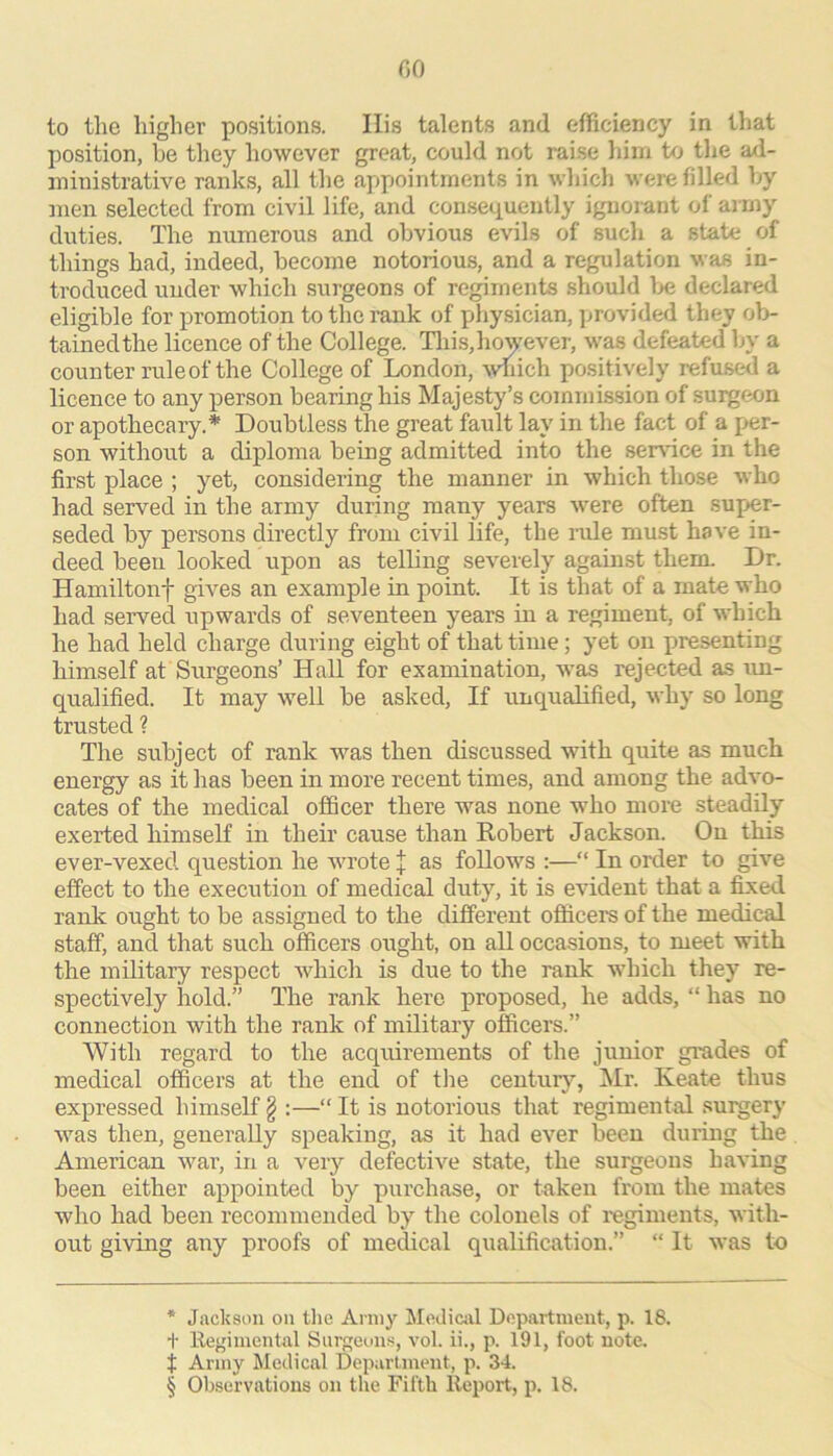 to the higher positions. Ilis talents and efficiency in that position, he they however great, could not raise liini to the ad- ministrative ranks, all the appointments in which were filled hy men selected from civil life, and conseiiuently ignorant of army duties. The numerous and obvious evils of such a state of things had, indeed, become notoriou.s, and a regulation was in- troduced under which surgeons of regiments should Ije declared eligible for promotion to the rank of physician, j^rovided they ob- tainedthe licence of the College. Tlais,however, was defeated by a counter rule of the College of London, -which positively refused a licence to any person bearing his Majesty’s commission of sui^extn or apothecary.* * * § Doubtless the great fault lay in the fact of a Iver- son without a diploma being admitted into the sersdce in the first place ; yet, considering the manner in which those who had served in the army during many years -were often super- seded by persons directly from civil life, the lode must have in- deed been looked upon as telbng severely against them. Dr. Hamiltonf gives an example in point. It is that of a mate who had served upwards of seventeen years in a regiment, of which he had held charge during eight of that time; yet on presenting himself at Surgeons’ Hall for examination, -was rejected as un- qualified. It may w^ell be asked, If unqualified, why so long trusted ? The subject of rank 'v^’-as then discussed with quite as much energy as it has been in more recent times, and among the advo- cates of the medical officer there was none who more steadily exerted himself in their cause than Robert Jackson. On this ever-vexed question he wrote X as follows :—“ In order to give effect to the execution of medical duty, it is evident that a fixed rank ought to be assigned to the different officers of the medical staff, and that such officers ought, on all occasions, to meet with the military respect which is due to the rank -v\’hich they re- spectively hold.” The rank here proposed, he adds, “ has no connection with the rank of military officers.” With regard to the acquirements of the junior grades of medical officers at the end of the century, Mr. Keate thus expressed himself § :—“ It is notorious that regimental surgery was then, generally speaking, as it had ever been duruig the American war, in a very defective state, the surgeons having been either appointed by purchase, or taken from the mates who had been recommended by the colonels of regiments, -with- out gi-ving any proofs of medical qualification.” “ It was to * Jackson on the Army Medictil Department, p. 18. t lleffimental Siireun.s, vol. ii., p. 191, foot note, t Army Medical Department, p. 34. § Observations on the Fifth Report, p. 18.