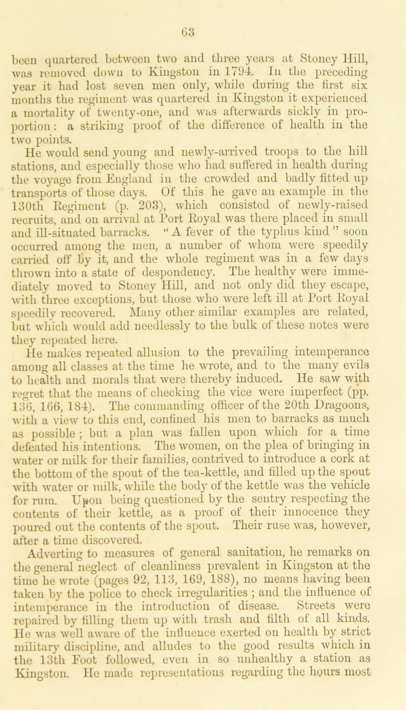 been quartered between two and three yeai's at Stoney Hill, was removed down to Kingston in 1794. In the preceding year it had lost seven men only, while during the first six months the regiment was quaidered in Kingston it experienced a mortality of twenty-one, and was afterwards sickly in pro- portion : a striking proof of the difference of health in the two points. He woidd send young and newly-arrived troops to the hill stations, and especially those who had suffered in health during the voyage from England in the crowded and badly fitted up transports of those clays. Of this he gave an example in the 130th Eegimeut (p. 203), which consisted of newly-raised recruits, and on arrival at Port Koyal was there placed in small and ill-situated barracks. “ A fever of the typhus kind ” soon occurred among the men, a number of whom were speedily carried off by it, and the whole regiment was in a few days thrown into a state of despondency. The healthy were imme- diately moved to Stoney Hill, and not only did they escape, with three exceptions, but those who were left ill at Port Koyal speedily recovered. Many other similar examples are related, but which would add needlessly to the bulk of these notes were they repeated here. He makes repeated allusion to the prevailing intemperance among all classes at the time he wrote, and to the many evils to health and morals that were thereby induced. He saw with regret that the means of checking the vice were imperfect (pp. 136, 166, 184). The commanding officer of the 20th Dragoons, with a view to this end, confined his men to barracks as much as possible ; but a plan was fallen upon which for a time defeated his intentions. The women, on the plea of bringing in water or milk for their families, contrived to introduce a cork at the bottom of the spout of the tea-kettle, and filled up the spout with water or milk, while the body of the kettle was the vehicle for rum. Upon being questioned by the sentry respecting the contents of their kettle, as a proof of their innocence they poured out the contents of the spout. Their ruse was, however, after a time discovered. Adverting to measures of general sanitation, he remarks on the general neglect of cleanliness prevalent in Kingston at the time he wrote (pages 92, 113, 169, 188), no means having been taken by the police to check irregularities ; and the influence of intemperance in the introduction of disease. Streets were repaired by filling them up with trash and filth ot all kinds. He M'as well aware of the influence exerted on health by strict military discipline, and alludes to the good results which in the 13th Foot followed, even in so unhealthy a station as Kingston. He made representations regarding the hours most