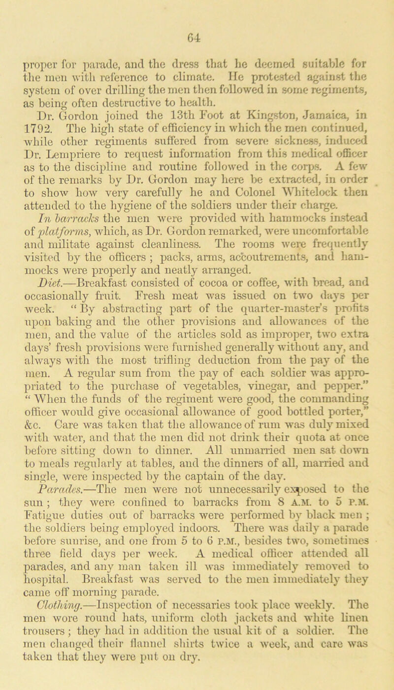 G4 proper for parade, and the dress that he deemed suitable for the men with reference to climate. He protested against the system of over drilling the men tlien followed in .some regiments, as being often destructive to healtli. Dr. Gordon joined the 13th Foot at Kingston, Jamaica, in 1792. The high state of efficiency in which the men continued, Avhile other regiments suffered from seven; 8icknes.s, induced Dr. Lempriere to recpiest information from this medical oflScer as to the discipline and routine followed in the corp.s. A few of the remarks by Dr. Gordon may here be extracted, in order to show how very carefully he and Colonel Whitelock then attended to the hygiene of the soldiers under their chaige. In barracks the men were provided with hammocks instead of platfcn'ms, which, as Dr. Gordon remarked, were uncomfortable and militate against cleanliness. The rooms were frequently visited by the officers ; j)acks, arras, accoutrement.s, and ham- mocks were properly and neatly arranged. Diet.—Breakfast consisted of cocoa or coffee, with bread, and occasionally fruit. Fresh meat was issued on two days per week. “ By abstracting part of the quarter-master’s profits upon baking and the other provisions and allowances of the men, and the value of the articles sold as improper, two extra days’ fresh provisions were furnished generally without any, and always with the most trifling deduction from the pay of the men. A regular sum from tlie pay of each soldier was appro- priated to the purchase of vegetables, vinegar, and pepper.” “ When the funds of the regiment were good, the commanding officer would give occasional allowance of good bottled porter,” &c. Care was taken that the allowance of rum was duly mixed with water, and that the men did not drink their quota at once before sitting down to dinner. All unmamed men sat down to meals regularly at tables, and the dinners of all, married and single, were inspected by the captain of the day. Parades.—The men were not unnecessarily ex^iosed to the sun ; they were confined to baiTacks from 8 a.m. to 5 p.m. Fatigue duties out of barracks were performed by black men ; the soldiers being employed indoors. There was daily a parade before sunrise, and one from 5 to 6 P.M., besides two, sometimes three field days per week. A medical officer attended all parades, and any man taken ill was immediately removed to hospital. Breakfast was served to the men immediately they came off morning parade. Clothing.—Inspection of necessaries took place weekly. The men wore round hats, uniform cloth jackets and white Kiien trousers ; they had in addition the usual kit of a soldier. The men changed their flannel shirts twice a week, and care was taken that they were put on dry.