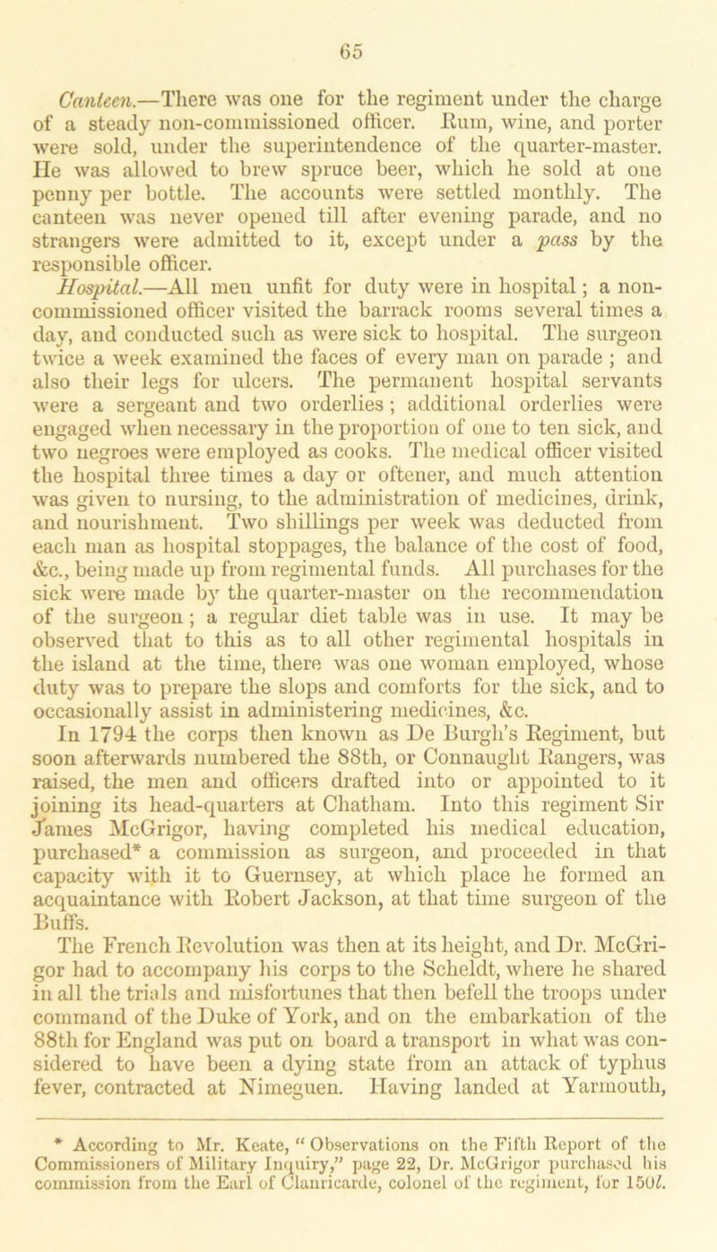 Canieen.—There was one for the regiment under the charge of a steady non-commissioned officer. Eum, wine, and porter were sold, under the superintendence of the quarter-master. He was allowed to brew spruce beer, which he sold at one penny per bottle. The accounts were settled monthly. The canteen was never opened till after evening parade, and no strangers were admitted to it, except under a pass by the responsible officer. Hospital.—All men unfit for duty were in hospital; a non- commissioned officer visited the barrack rooms several times a day, and conducted such as were sick to hospital. The surgeon twice a week examined the faces of every man on parade ; and also their legs for ulcers. The permanent hospital servants were a sergeant and two orderlies; additional orderlies were engaged when necessary in the proportion of one to ten sick, and two negroes were employed as cooks. The medical oflScer visited the hospital three times a day or oftener, and much attention was given to nursing, to the administration of medicines, drink, and nourishment. Two shillings per week was deducted from each man as hospital stoppages, the balance of the cost of food, &c., being made up from regimental funds. All purchases for the sick were made by the quarter-master on the recommendation of the surgeon; a regular diet table was in use. It may be observed that to this as to all other regimental hospitals in the island at the time, there was one woman employed, whose duty was to prepare the slops and comforts for the sick, and to occasionally assist in administering medicines, &c. In 1791: the corps then known as De Burgh’s Eegiment, but soon afterwards numbered the 88th, or Connaught Eangers, was raised, the men and officers drafted into or appointed to it joining its head-quarters at Chatham. Into this regiment Sir James McGrigor, having completed his medical education, purchased* a commission as surgeon, and proceeded in that capacity with it to Guernsey, at which place he formed an acquaintance with Eobert Jackson, at that time surgeon of the Buffs. The French Eevolution was then at its height, and Dr. McGri- gor had to accompany his corps to the Scheldt, where he shared in all the trials and misfoitunes that then befell the troops under command of the Duke of York, and on the embarkation of the 88th for England was put on board a transport in what was con- sidered to have been a dying state from an attack of typhus fever, contracted at Nimeguen. Having landed at Yarmouth, * According to Mr. Keate, “ Observations on the Fifth Report of tlie Commissioners of Military Inquiry,” page 22, Ur. McGrigor purchasod his commission from the Eaii of Claiiricarde, colonel of the regiment, for 150^.