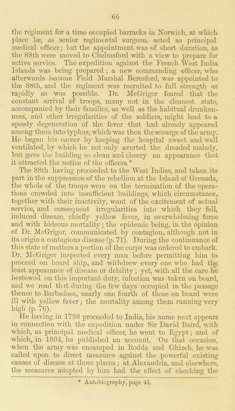 C6 the regiiucnt for a lime occupied hairacks in Xonvicli, at wliicli l)lacc he, as senior regimental surgeon, acted as principal medical officer; Imt the appointment was of shoxt duration, as the 88th were moved to Clielmsford with a view to prepare for active service. The expedition against the French AVest India Islands was being prepared ; a new commanding officer, who afterwards became Field Alarshal Beresford, was appointed to the 88th, and the regiment was recruited to full strength as rapidly as was possible. Dr. McGrigor feared tlxat the constant arrival of troops, many not in the cleanest state, accompanied by their families, as well as the habitual drunken- ness, and other irregularities of the soldiers, might lead to a speedy degeneration of the fever that had already appeared among them into typhus, which was then the scourge of the army. He began his career by keeping the hospital sweet and well ventilated, by which he not only averted the dreaded malady, but gave the building so clean and cheery an appearance that it attracted the notice of the officers.* The 88th haviirg proceeded to the AVest Indies, and taken its part in the suppression of the rebellion at the Island of Gi’cnada, the whole of the troops were on the termination of the opei'a- tions crowded into insufficient buildings, which circumstance, together with their inactivity, want of the excitement of actual service, and consequent irregularities into which they feU, induced disease, chiefly yellow fever, in overwhelming force and with hideous mortality; the epidemic being, in the opinion of Dr. McGrigor, communicated by contagion, although not in its origin a contagious disease (p. 71). During the continuance of this state of matters a portion of the corps was ordered to embark. Dr. AIcGrigor in.spected every man before permitting him to proceed on board ship, and withdrew every one who had the least appearance of disease or debihty ; yet, with all the care hie bestowed on this important duty, infection was taken on board, and we read that during the few days occupied in the passage thence to Barbadoes, nearly one fourth of those on board were ill with yellow fever; the mortality among them running very high (p. 76). He having in 1798 proceeded to India, his name next appears in connection with the expedition under Sir David Baird, with which, as principal medical officer, he went to Egypt; and of which, in 1804, he published an account. On that occasion, when the army was encamped in Bodda and Ghizeh, he wris called upon to direct measures against the powerful existing causes of disease at those places ; at Alexandria, and elsewhere, the measures adopted by him had the effect of checking the