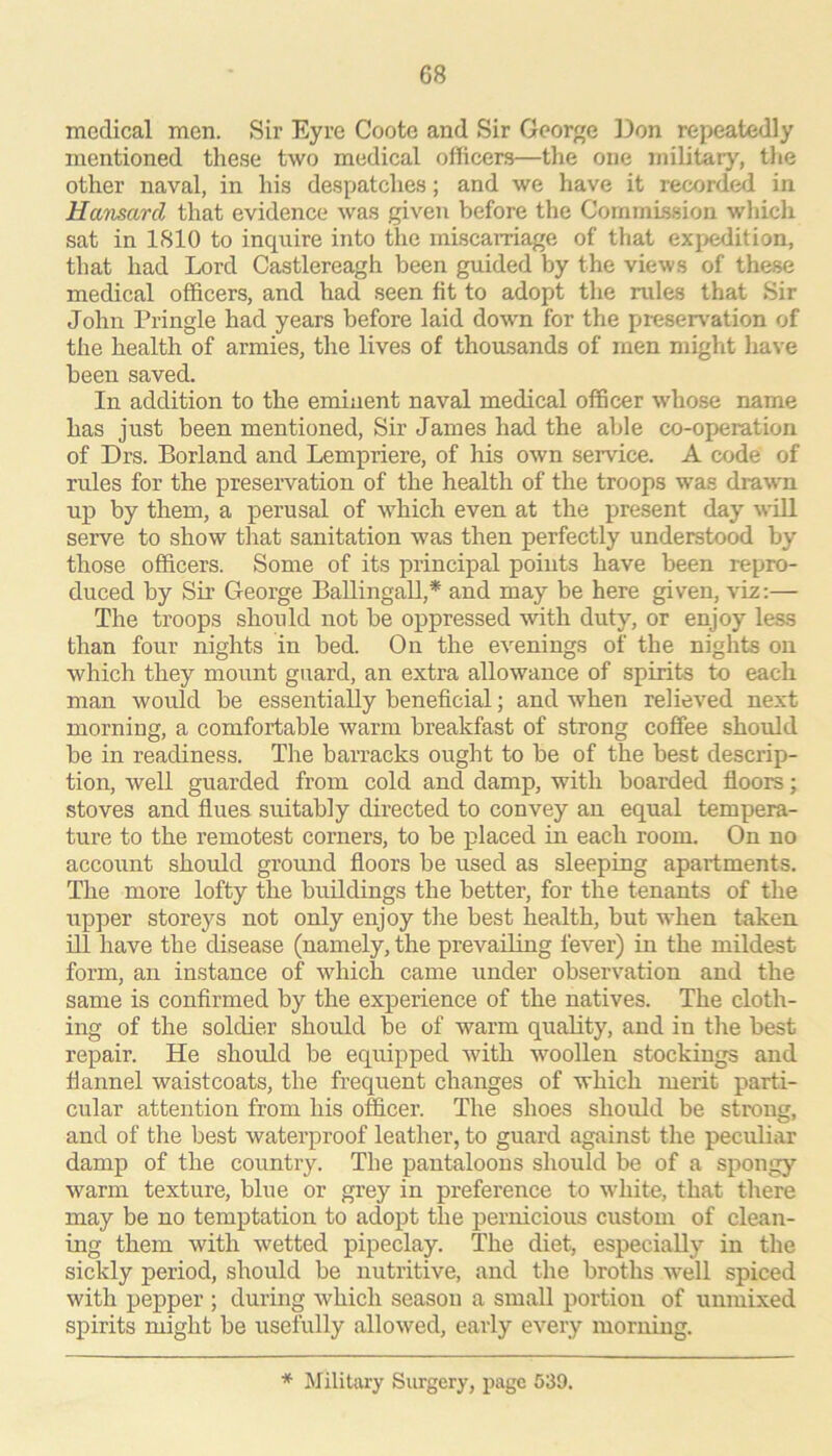 medical men. Sir Eyre Coote and Sir George lion repeatedly mentioned these two medical officers—the one military, tlie other naval, in his despatches; and we have it recorded in Hansard that evidence was given before the Commission which sat in ISIO to inquire into the miscarriage of that expedition, that had Lord Castlereagh been guided by the views of these medical officers, and had seen fit to adopt the rules that Sir John Pringle had years before laid down for the prcsen'ation of the health of armies, the lives of thousands of men might have been saved. In addition to the eminent naval medical officer whose name has just been mentioned. Sir James had the able co-operation of Drs. Borland and Lempriere, of his own service. A code of rules for the preservation of the health of the troops was drawn up by them, a perusal of which even at the present day will serve to show that sanitation was then perfectly understood by those officers. Some of its principal points have been repro- duced by Sir George Ballingall,* and may be here given, vix:— The troops should not be oppressed with duty, or enjoy less than four nights in bed. On the evenings of the nights on which they mount guard, an extra allowance of spirits to each man would be essentially beneficial; and when relieved next morning, a comfortable warm breakfast of strong coffee should be in readiness. The barracks ought to be of the best descrip- tion, well guarded from cold and damp, with boarded fl.oors; stoves and flues suitably directed to convey an equal tempera- ture to the remotest corners, to be placed in each room. On no account shoidd ground floors be used as sleeping apartments. The more lofty the buildings the better, for the tenants of the upper storeys not only enjoy the best health, but when taken ill have the disease (namely, the prevailing fever) in the mildest form, an instance of which came under observation and the same is confirmed by the experience of the natives. The cloth- ing of the soldier should be of warm quality, and in the best repair. He should be equipped with woollen stockings and flannel waistcoats, the frequent changes of which merit parti- cular attention from his officer. The shoes should be strong, and of the best waterproof leather, to guard against the peculiar damp of the country. The pantaloons should be of a spongy warm texture, blue or grey in preference to white, that there may be no temptation to adopt the pernicious custom of clean- ing them with wetted pipeclay. The diet, especially in the sickly period, should be nutritive, and the broths well spiced with pepper ; during which season a small portion of unmixed spirits might be usefully allowed, early every morning. * Military Surgery, page 539.