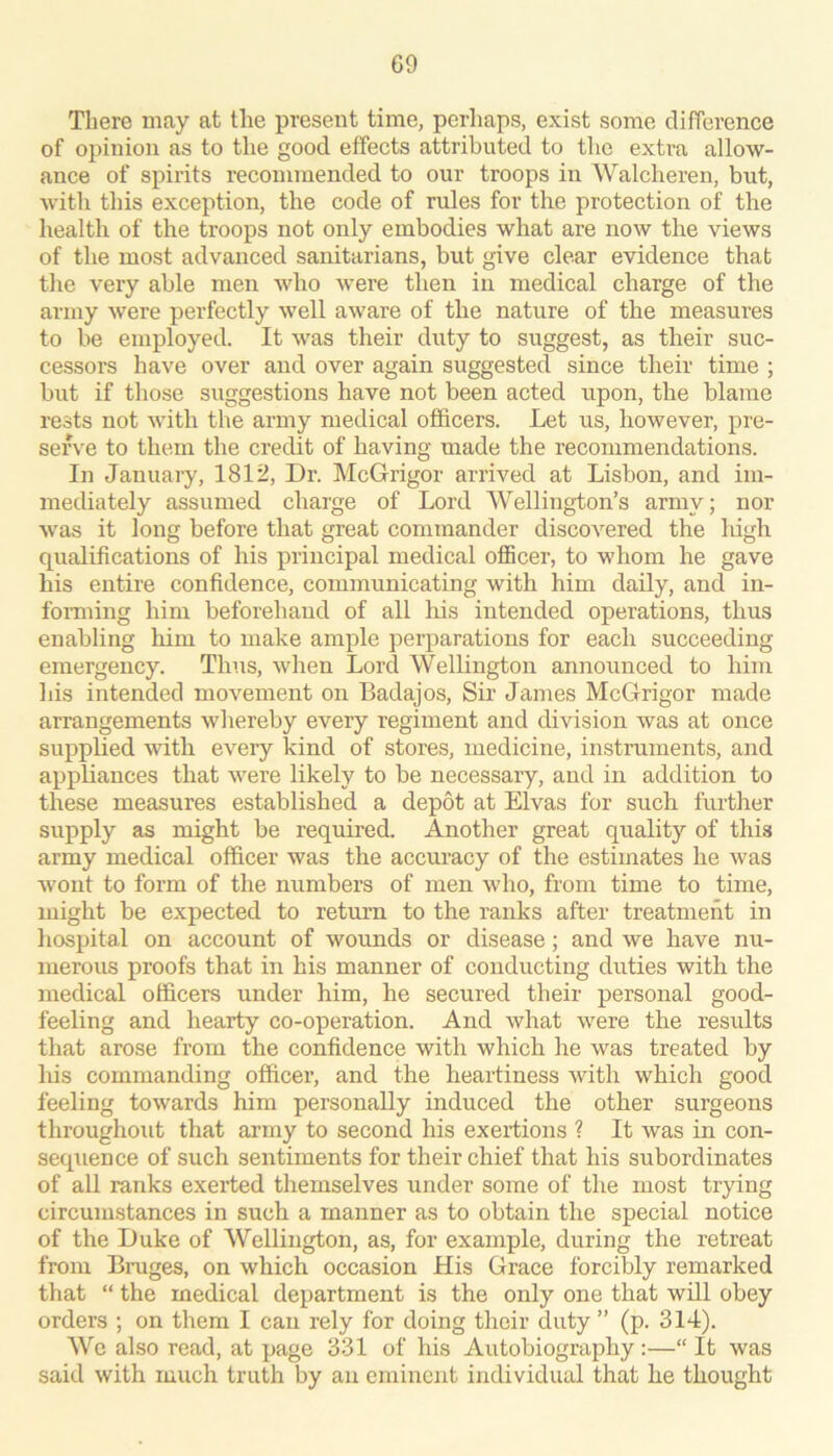 There may at the present time, perhaps, exist some difference of opinion as to the good effects attributed to the extra allow- ance of spirits recommended to our troops in Walcheren, but, with this exception, the code of rules for the protection of the health of the troops not only embodies what are now the views of the most advanced sanitarians, but give clear evidence that the very able men Avho were then in medical charge of the army were perfectly well aware of the nature of the measures to be employed. It was their duty to suggest, as their suc- cessors have over and over again suggested since their time ; but if those suggestions have not been acted upon, the blame rests not with the army medical officers. Let us, however, pre- serve to them the credit of having made the recommendations. In January, 1812, Dr. McGrigor arrived at Lisbon, and im- mediately assumed charge of Lord Wellington’s army; nor was it long before that great commander discovered the lugh qualifications of his principal medical officer, to whom he gave his entire confidence, communicating with him daily, and in- forming him beforehand of all his intended operations, thus enabling liim to make ample perparations for each succeeding emergency. Thus, when Lord Wellington announced to him his intended movement on Badajos, Sir Jiimes McGrigor made arrangements whereby every regiment and division was at once supplied with every kind of stores, medicine, instruments, and appliances that were likely to be necessary, and in addition to these measures established a depot at Elvas for such further supply as might be required. Another great quality of this army medical officer was the accuracy of the estimates he was wont to form of the numbers of men who, from time to time, might be expected to return to the ranks after treatment in hospital on account of wounds or disease; and we have nu- merous proofs that in his manner of conducting duties with the medical officers under him, he secured their personal good- feeling and hearty co-operation. And what were the results that arose from the confidence with which he was treated by his commanding officer, and the heartiness with which good feeling towards him personally induced the other surgeons throughout that army to second his exertions ? It was in con- sequence of such sentiments for their chief that his subordinates of aU ranks exerted themselves under some of the most trying circumstances in such a manner as to obtain the special notice of the Duke of Wellington, as, for example, during the retreat from Bruges, on which occasion His Grace forcibly remarked that “ the medical department is the only one that will obey orders ; on them I can rely for doing their duty ” (p. 314). We also read, at page 331 of his Autobiography:—“ It was said with much truth by an eminent individual that he thought