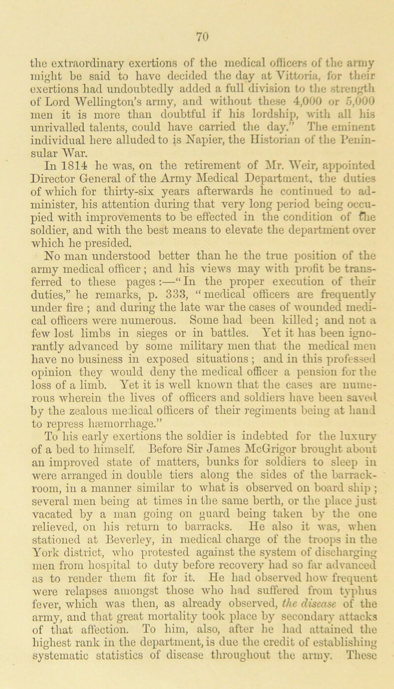 tlie extraordinary exertions of tlie medical officers of the army miglit be said to have decided the day at Vittoria, for their exertions had undoubtedly added a full division to tJjc strerj'^h of Lord Wellington’s army, and without these 4,000 or 5,000 men it is more than doubtful if his lordship, with all liis unrivalled talents, could have canned the day.” The eminent individual here alluded to is Napier, the HLstorian of the Penin- sular War. In 1814 he was, on the retirement of IMr. Weir, appointed Director General of the Array Medical Department, the duties of which for thirty-six years afterwards he continued to ad- minister, his attention during that very long period being occu- pied with improvements to be effected in the condition of flie soldier, and with the best means to elevate the department over which he presided. No man understood better than he the true position of the army medical officer ; and his views may with profit be trans- ferred to these pages :—“ In the proper execution of their duties,” he remarks, p. 333, “medical officers are frequently under fire ; and during the late war the cases of wounded medi- cal officers were numerous. Some had been lolled; and not a few lost limbs in sieges or in battles. Yet it has been igno- rantly advanced by some military men that the medical men have no business in exposed situations ; and in this professed opinion they would deny the medical officer a pension for the loss of a limb. Yet it is well known that the cases are nume- rous wherein the lives of officers and soldiers have been saved by the zealous medical officers of their regiments being at hand to repress htemorrhage.” To his early exertions the soldier is indehted for the luxury of a bed to himself. Before Sir James McGrigor brought about an improved state of matters, bunks for soldiers to sleep in were arranged in double tiers along the sides of the barrack- room, in a manner similar to what is observed on board ship ; several men being at times in the same berth, or the place just vacated by a man going on guard being taken by the one relieved, on his return to barracks. He also it was, when stationed at Beverley, in medical charge of the troops in the York district, who protested against the system of discharging men from hospital to duty before recovery had so fiir advanced as to render them fit for it. He had observed how frequent were relapses amongst those who had suffered from typhus fever, which was then, as already observed, the disease of the army, and that great mortality took place by secondary attacks of that affection. To him, also, after he had attained the highest rank in the department, is due the credit of establishing systematic statistics of disease throughout the army. These