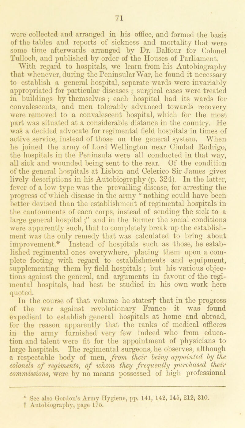 wore collected and aiTanged in his office, and formed the basis of the tables and reports of sickness and mortality that were some time afterwards arranged by Dr. Balfour for Colonel Tulloch, and published by order of the Houses of Parliament. With regard to hospitals, we learn from his Autobiography that whenever, during the Peninsular War, he found it necessary to establish a general hospital, separate wai’ds were invariably appropriated for particular diseases ; surgical cases were treated in buildings by themselves ; each hospital had its wards for convalescents, and men tolerably advanced towards recovery were removed to a convalescent hospital, which for the most part was situated at a considerable distance in the country. He was a decided advocate for regimental field hospitals in times of active service, instead of those on the general system. When he joined the army of Lord Wellington near Ciudad Kodrigo, the hospitals in the Peninsula were all conducted in that way, all sick and wounded being sent to the rear. Of the condition of the general hospitals at Lisbon and Celerico Sir James gives lively descriptions in his Autobiography (p. 324). In the latter, fever of a low type was the prevailing disease, for arresting the progress of which disease in the army “ nothing could have been better devised than the establishment of regimental hospitals in the cantonments of eacn corps, instead of sending the sick to a large general hospitaland in the former the social conditions were appai’ently such, that to completely break up the establish- ment was the only remedy that was calculated to bring about improvement.* Instead of hospitals such as those, he estab- lished regimental ones everywhere, placing them upon a com- plete footing with regard to establishments and equipment, sxipplementing them by field hospitals ; but his various objec- tions against the general, and arguments in favour of the regi- mental hospitals, had best be studied in his own work here quoted. In the course of that volume he states’! that in the progress of the war against revolutionary France it was found expedient to establish general hospitals at home and abroad, for the reason apparently that the ranks of medical officers in the army furnished very few indeed who from educa- tion and talent were fit for the appointment of physicians to large hospitals. The regimental surgeons, he observes, although a respectable body of men, from their heing appointed by the colonels of regiments, of xohom they frequently purchased their commissions, were by no means possessed of high professional * See also Gonlon’s Army Hygiene, j'p. 141, 142, 145, 212, 310. t Autobiograpliy, page 175.