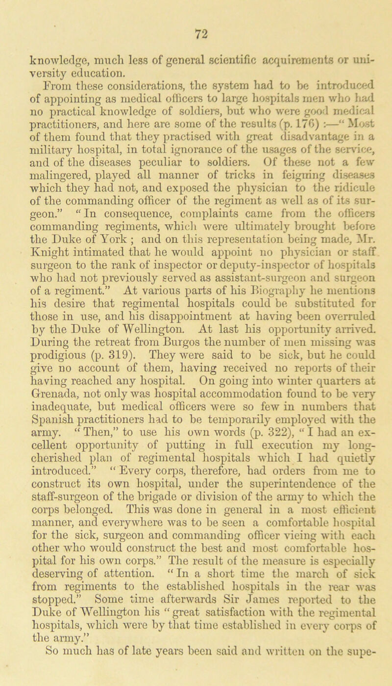 knowledge, much less of general scientific acquirements or uni- versity education. From these considerations, the system had to be introduced of appointing as medical officers to large hospitals men who liad no practical knowledge of soldiers, but who w'ere good medical practitioners, and here are some of the results (p. 170) :—“ Most of them found that they practised with great di.sadvantage in a military hospital, in total ignorance of the usages of the sei^dce, and of the diseases peculiar to soldiers. Of these not a few malingered, played all manner of tricks in feigning di.sea,ses which they had not, and exposed the physician to the ridicule of the commanding officer of the regiment as well as of its sur- geon.” “ In consequence, complaints came from the officers commanding regiments, whicli were idtimately brought before the Duke of York ; and on this representation being made, Mr. Knight intimated that he would appoint no physician or staff surgeon to the rank of inspector or deputy-inspector of hospitals who had not previously served as assistant-surgeon and surgeon of a regiment.” At various parts of his Biography he mentions his desire that regimental hospitals could be substituted for those in use, and his disappointment at having been overruled by the Duke of Wellington. At last his opportunity arrived. During the retreat from Burgos the number of men missing was prodigious (p. 319). They were said to be sick, but he could give no account of them, having received no reports of their having reached any hospital. On going into winter quarters at Grenada, not only was hospital accommodation found to be very inadequate, but medical officers were so few in numbers that Spanish practitioners had to be temporarily employed with the army. “ Then,” to use his own words (p. 322), “ I had an ex- cellent opportunity of putting in full execution my long- cherished plan of regimental hospitals which I had quietly introduced.” “ Every corps, therefore, had orders from me to construct its own hospital, under the superintendence of the staff-surgeon of the brigade or division of the army to which the corps belonged. This was done in geneiul in a most efficient manner, and everywhere was to be seen a comfortable hospital for the sick, surgeon and commanding officer vieing with each other who would construct the best and most comfortable hos- pital for his own corps.” The result of the measure is especially deserving of attention. “ In a short time the march of sick from regiments to the established hospitals in the icar was stopped.” Some time afterwards Sir James reported to the Duke of Wellington his “ great satisfaction with the regimental hospitals, which were by that time established in every corps of the army.” So much has of late years been said and written on the supe-