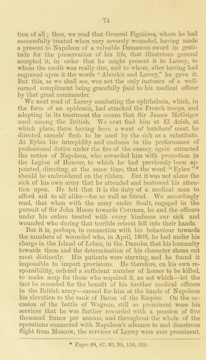tion of all; thus, we road that General Figuieres, whom he had successfully treated when very severely woundwl, having made a present to Napoleon of a valuable Damascus sword in grati- tude for the preseiwation of his life, that illustrious geneiul accepted it, in order that he might present it to Larrey, to whom the credit was really due, and to whom, after having had engraved upon it the words “ Aboukir and Larrey,” he gave it. But this, as we shall see, was not the only instance of a well- earned compliment being gracefully paid to his medical oflicer by that great commander. We next read of Larrey combating the ophthalmia, which, in the form of an epidemic, had attacked the French troops, and adopting in its treatment the means that Sir James l\IcG rigor i;sed among the British. We next find him at El Arish, at which place, there having been a want of butchers’ meat, he directed camels’ flesh to be used by the sick as a substitute. At Eylau his intrepidity and coolness in the performance of professional duties under the fire of the enemy, again attracted the notice of Napoleon, who rewarded him with promotion in the Legion of Honour, to which he had previous!}’’ been ap- pointed, directing, at the same time, that the word “E}dau”* should be embroidered on the ribbon. But it was not alone the sick of his own army that he attended and bestowed his atten- tion upon. He felt that it is the duty of a medical man to afford aid to all alike—foe as well as friend. We accordiugly read, that when with the army under Soult, engaged in the pursuit of Sir John Moore towards Corumia, he and the officers under his orders treated with every kindness our sick and wounded who during that terrible retreat fell into their hands. But it is, perhaps, in connection with his behaviour towards the numbers of wounded who, in April, 1808, he had under his charge in the Island of Lobau, in the Danube, that his humanity towards them and the determination of his character shone out most distinctly. His patients were starving, and he found it impossible to import provisions. He therefore, on his own re- sponsibility, ordered a sufficient number of horses to be killed, to make soup for those who required it, an act which—let the fact be recorded for the benefit of his brother medical officers in the British army—earned for him at the hands of Napoleon his elevation to the rank of Baron of the Empire. On the oc- casion of the battle of Wagram, still so prominent were his semces that he was further rewardeil with a pension of five thousand francs per annum, and throughout the whole of the operations connected with Napoleon’s advance to and disastrous flight from Moscow, the services of Larrey were ever prominent. * Pages 68, 87, 93, 99, 159, 229.