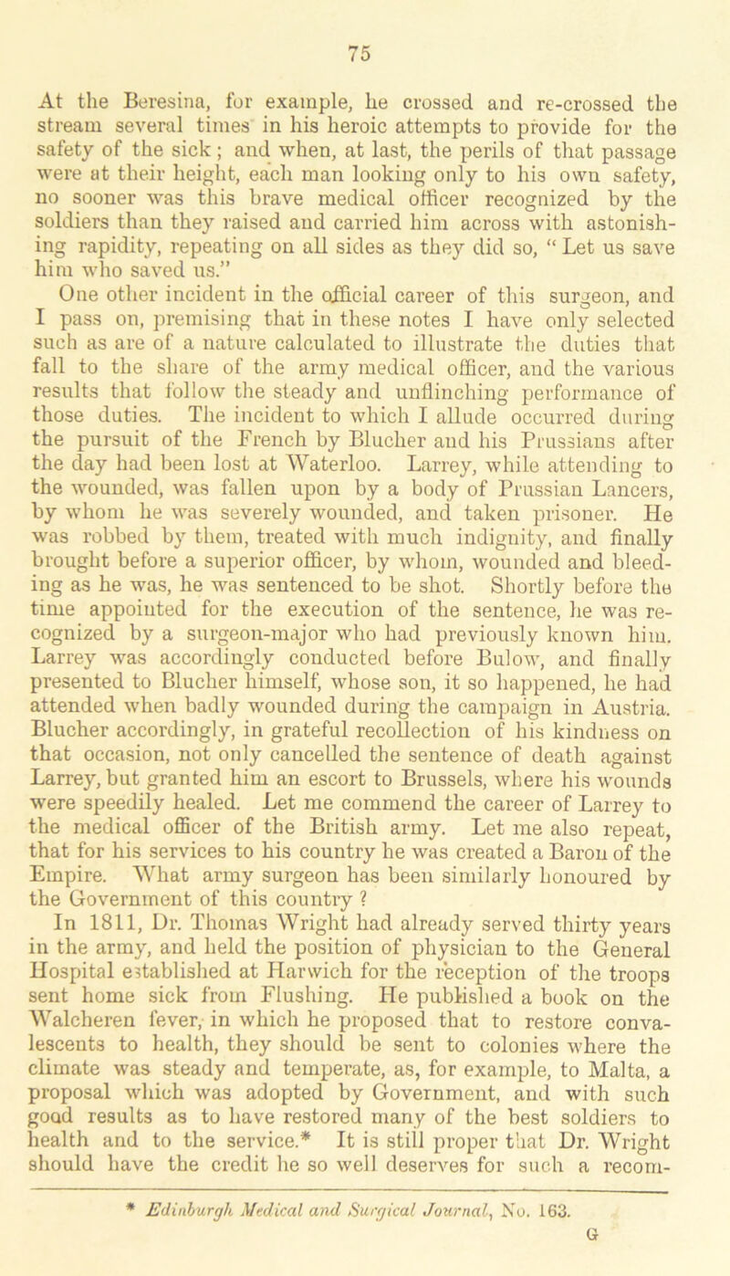 At the Beresina, for example, he crossed and re-crossed the stream several times in his heroic attempts to provide for the safety of the sick ; and when, at last, the perils of that passage were at their height, each man looking only to his own safety, no sooner was this brave medical officer recognized by the soldiers than they raised and carried him across with astonish- ing rapidity, repeating on all sides as they did so, “ Let us save him who saved ns.” One other incident in the official career of this surgeon, and I pass on, premising that in these notes I have only selected such as are of a nature calculated to illustrate the duties that fall to the share of the army medical officer, and the various results that ibllow the steady and unflinching performance of those duties. The incident to which I allude occurred during the pursuit of the French by Blucher and his Prussians after the day had been lost at Waterloo. Larrey, while attending to the wounded, was fallen upon by a body of Prussian Lancers, by whom he was severely wounded, and taken prisoner. He was robbed by them, treated with much indignity, and finally brought before a superior officer, by whom, wounded and bleed- ing as he was, he was sentenced to be shot. Shortly before the time appointed for the execution of the sentence, he was re- cognized by a surgeon-major who had previously known him. Larrey was accordingly conducted before Bulow, and finally presented to Blucher himself, whose son, it so happened, he had attended when badly wounded during the campaign in Austria. Blucher accordingly, in grateful recollection of his kindness on that occasion, not only cancelled the sentence of death against Larrey, but granted him an escort to Brussels, where his wounds were speedily healed. Let me commend the career of Larrey to the medical officer of the British army. Let me also repeat, that for his services to his country he was created a Baron of the Empire. What army surgeon has been similarly honoured by the Government of this country ? In 1811, Dr. Thomas Wright had already served thirty years iir the army, and held the position of physician to the General Hospital established at Harwich for the reception of the troops sent home sick from Flushing. He published a book on the Walcheren fever, in which he proposed that to restore conva- lescents to health, they should be sent to colonies where the climate was steady and temperate, as, for example, to Malta, a proposal which was adopted by Government, and with such good results as to have restored many of the best soldiers to health and to the service.* It is still proper that Dr. Wright should have the credit he so well deserves for such a recom- • Edinburgh Medical and Surgical Journal, No. 163. G