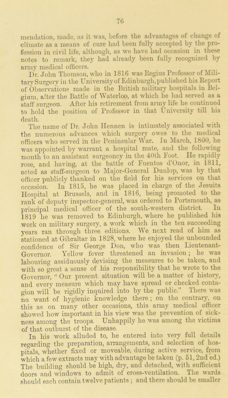 meiidiition, made, as it was, before the advantages of change of climate as a means of cure liad been fully accepted by the pro- fession in civil life, although, as we have had occasion in these notes to remark, they had already been fully recognized by army medical officers. Dr. John Thomson, who in 1816 was Regius Professor of Mili- tary Surgery in the University of Edinburgh, published hLs Report of Observations made in tlie British military hospitals in Bel- gium, after the Battle of Waterloo, at which he had served as a staff surgeon. After his retirement from army life he continued to hold the position of Professor in that University till his death. The name of Dr. John Hennen is intimately associated with the numerous advances which surgery owes to the medical officers who served in the Peninsular War. In March, 1800, he was appointed by warrant a hospital mate, and the follovang month to an assistant surgeoncy in the 40th Foot. He rapidly rose, and having, at the battle of Fuentos d’Onor, in 1811, acted as staff-surgeon to Major-General Dunlop, was by that officer publicly thanked on the field for his ser\dces on that occasion. In 1815, he was placed in charge of the Jesuits Hospital at Brus.sels, and in 1816, being promoted to the rank of deputy inspector-general, was ordered to Portsmouth, as principal medical officer of the south-western district. In 1819 he was removed to Edinburgh, where he published his work on military surgery, a work which in the ten succeeding years ran through three editions. We next read of him as stationed at Gibraltar in 1828, where he enjoyed the unbounded confidence of Sir George Don, who was then Lieutenant- Governor. Yellow fever threatened an invasion; he was labouring assiduously devising the measures to be taken, and with so great a sense of his responsibility that he wrote to the Governor, “ Our present situation will be a matter of history, and every measiire which may have spread or checked conta- gion will be rigidly inquired into by the public.” There was no want of hygienic knowledge there; on the contrary, on this as on many other occasions, this army medical officer showed how important in his view was the prevention of sick- ness among the troops. Unhappily he was among the victims of that outburst of the disease. In his work alluded to, he entered into very full details regarding the preparation, arrangements, and selection of hos- pitals, whether fixed or moveable, during active service, from which a few extracts may with advantage be taken (p. 51,2nd ed.) The building should be high, dry, and detached, with sufficient doors and windows to admit of cross-Amntilation. The wards should each contain twelve patients ; and there should be smaller