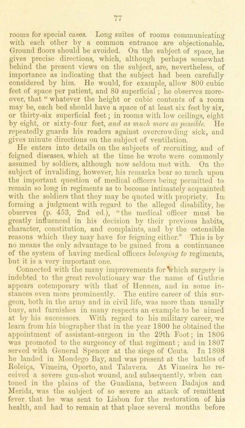 rooms for special cases. Long suites of rooms communicating with each other by a common entrance are objectionable. Ground floors should be avoided. On the subject of space, he gives precise directions, which, although perhaps somewhat behind the present views on the subject, are, nevertheless, of importance as indicating that the subject had been carefully considered by him. He would, for example, allow 800 cubic feet of space per patient, and 80 superficial; he observes more- over, that “ whatever the height or cubic contents of a room may be, each bed should have a space of at least six feet by six, or thirty-six superficial feet; in rooms with low ceilings, eight by eight, or sixty-four feet, and as much viorc as possible. He repeatedly guards his readers against overcrowding sick, and gives minute directions on the subject of ventilation. He enters into details on the subjects of recruiting, and of feigned diseases, which at the time he wrote were commonly assumed by soldiers, although now seldom met with. On the subject of invaliding, however, his remarks bear so much upon the important question of medical officers lieing permitted to remain so long in regiments as to become intimately acquainted with the soldiers that they may be quoted with propriety. Iir forming a judgment with regard to the alleged disability, he- observes (p. 453, 2nd ed.), “ the medical officer must be greatly influenced in his decision by their previous habit,s, character, constitution, and complaints, and by the ostensible reasons which they may have for feigning either.” This is by no means the only advantage to be gained from a continuance of the system of having medical officers belonging to regiments, but it is a very important one. Connected with the many improvements forVhich surgery is indebted to the great revolutionary war the name of Gutlirie appears cotemporary with that of Hennen, and in some in- stances even more prominently. The entire career of this sur- geon, both in the army and in civil life, was more than usually busy, and furnislies in many respects an example to be aimed at by his successors. With regard to his military career, we learn from his biographer tliat in the year 1800 he obtained the appointment of assistant-surgeon in the 29th Foot; in 1806 was promoted to the surgeoncy of that regiment; and in 1807 served with General Spencer at the siege of Ceuta. In 1808 he landed in Mondego Bay, and was present at the battles of llolei9a, Vimeira, Oporto, and Talavera. At Vimeira he re- ceived a severe gun-shot wound, and subsequently, when can toned in the plains of the Guadiana, between Eadajos and Merida, was the subject of so severe an attack of remittent fever, that he was sent to Lisbon for the restoration of his health, and had to remain at that place several months before