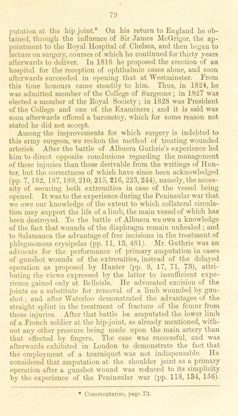piitatiou at the hip joint * On his return to England he ob- tained, through the influence of Sir James McGrigor, the ap- pointment to the Eoyal Hospital of Chelsea, and then began to lecture on surgery, courses of which he continued for thirty years afterwards to deliver. In 1816 he proposed the erection of an hospital for the reception of ophthalmic cases alone, and soon afterwards succeeded in opening that at Westminster. From this time honours came steadily to him. Thus, in 1824, he was admitted member of the College of Surgeons ; in 1827 was elected a member of the Eoyal Society ; in 1828 was President of the College and one of the Examiners ; and it is said was soon afterwards offered a baronetcy, which for some reason not stated he did not accept. Among the improvements for which surgery is indebted to this army surgeon, we reckon the method of treating wounded arteries. After the battle of Albuera Guthrie’s experience led him to direct opposite conclusions regarding the management of these injuries than those derivable from the writings of Hun- ter, but the correctness of which have since been acknowledged (pp. 7,182, 187,189, 210, 215, 216, 223, 244), namely, the neces- sity of securing both extremities in case of the vessel being opened. It was to the experience during the Peninsular w^ar that we owe our knowledge of the extent to which collateral circula- tion may support the life of a limb, the main vessel of which has been destroyed. To the battle of Albuera we owe a knowledge of the fact that wounds of the diaphragm remain unhealed ; and to Salamanca the advantage of free incisions in the treatment of phlegmonous erysipelas (pp. 11, 13, 481). Mr. Guthrie was an advocate for the performance of primary amputation in cases of gunshot wounds of the extremities, instead of the delayed operation as proposed by Hunter (pp. 9, 17, 71, 73), atti’i- buting the views expressed by the latter to insufficient expe- rience gained only at Belleisle. He advocated excision of the joints as a substitute for removal of a limb wounded by gun- shot ; and after Waterloo demonstrated the advantages of the straight splint in the treatment of fracture of the femur from those injuries. After that battle he amputated the lower limb of a French soldier at the hip-joint, as already mentioned, with- out any other pressure being made upon the main artery than that effected by fingers. The case was successful, and was afterwards exhibited in London to demonstrate the fact that the employment of a tourniquet was not indispensable. He considered that amputation at the shoulder joint as a primary operation after a gunshot wound was reduced to its simplicity by the experience of the Peninsular war (pp. 118, 134, 156).