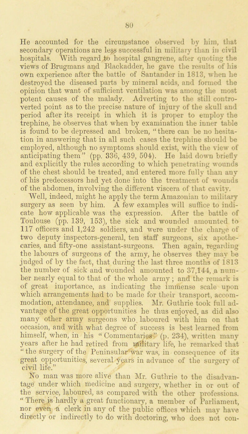8U He accoiinted for the circuipstance observed by him, that secondary operations are le^ successful in military than in civil hospitals. With regard to hospital gangrene, after quoting the views of Brugraans and Blackadder, he gave the i-esults of his own experience after the battle of Santander in 1813, when he destroyed the diseased parts by mineral acids, and formed the opinion that want of sufficient ventilation was among the most potent causes of the malady. Adverting to the still contro- verted point as to the precise nature of injury of the skull and period after its receipt in which it is proper to employ the trephine, he observes that when by examination the inner table is found to be depressed and broken, “ there can be no hesita- tion in answering that in all sucli cases the trephine should be employed, although no symptoms should exist, with the view of anticipating them” (pp. 336, 439, 504). He laid down briedy and explicitly the rules according to which penetrating wounds of the chest should be treated, and entered more fully than any of his predecessors had yet done into the treatment of wounds of the abdomen, involving the different viscera of that cavity. Well, indeed, might he apply the term Amazonian to military surgery as seen by him. A few examples will suffice to indi- cate how applicable was the expression. After the battle of Toulouse (pp. 139, 153), the sick and wounded amounted to 117 officers and 1,242 soldiers, and were under the charge of two deputy inspectors-general, ten staff surgeons, six apothe- caries, and fifty-one assistant-surgeons. Then again, regarding the labours of surgeons of the army, he observes they may be judged of by the fact, that during the last three months of i813 the number of sick and wounded amounted to 37,144, a num- ber nearly equal to that of the whole army ; and the remark is of great importance, as indicating the immense scale upon which arrangements had to be made for their transport, accom- modation, attendance, and supplies. Mr. Guthrie took full ad- vantage of the great opportunities he thus enjoyed, as did also many other army surgeons who. laboured with him on that occasion, and with what degree of success is best learned from himself, when, in his “Commentaries” (p. 234), written many years after he had retired from military life, he remarked that “ the surgery of the Peninsular'war wa.s, in consequence of its great opportunities, several years in advance of the surgery of civil life.” No man was more alive than Mr. Guthrie to the disadvan- tage under which medicine and surgery, whether in or out of the service, laboured, as compared with the other professions. “ There .is hardly a great functionary, a member of Parliament, nor even -ti clerk in any of the public offices which may have directly or indirectly to do nfith doctoring, who does nol con-