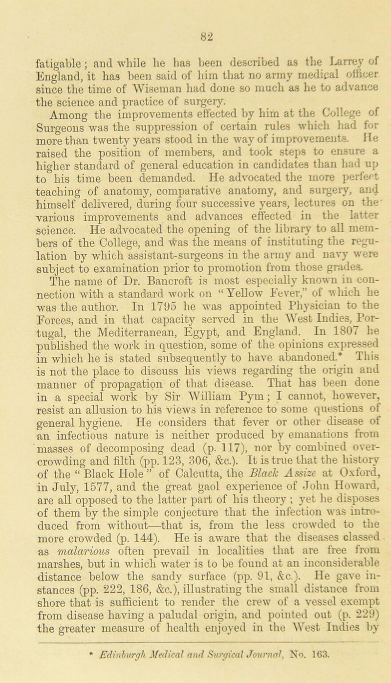 fatigablc; and wliile lie has been described as tlie I-arrey of England, it has been said of him that no army medical officer since the time of Wiseman had done so much as he to advance the science and practice of surgery. Among the improvements effected by him at the College of Surgeons was the suppression of certain rules which had for more than twenty years stood in the way of improvements. He raised the position of members, and took steps to ensure a higher standard of general education in candidates than had up to his time been demanded. He advocated the more perfer-t teaching of anatomy, comparative anatomy, and surgery, and himself delivered, during four successive years, lectures on the' various improvements and advances effected in the latter science. He advocated the opening of the library to all mem- bers of the College, and was the means of instituting the regu- lation by which assistant-surgeons in the army and navy were subject to examination prior to promotion from those grade.s. The name of Dr. Bancroft is most especially known in con- nection with a standard work on “Yellow Fever,” of 'wliich he was the author. In l7l»o he was appointed Physician to the Forces, and in that capacity served in the West Indies, J’or- tugal, the Mediterranean, Egypt, and England. In 1807 he published the work in cpiestion, some of the opinions expressed in which he is stated subsequently to have aljandouecL* This is not the place to discuss his views regarding the origin and manner of propagation of that disease. That has been done in a special work by Sir William Pym; I cannot, however, resist an allusion to his -views in reference 'to some questions of general hygiene. He considers that fever or other disease of an infectious nature is neither produced by emanations from masses of decomposing dead (p. 117), nor by combined over- crowding and filth (pp. 123, 306, &c.). It is true that the histor}' of the “ Black Hole ” of Calcutta, the Black Assize at Oxford, in July, 1577, and the great gaol experience of John Howard, are all opposed to the latter part of his theory ; yet he disposes of them by the simple conjecture that the infection was intro- duced from without—that is, from the less crowded to the more crowded (p. 144). He is aware that the diseases classed as malarious often prevail in localities that are free from marshes, but in which water is to be found at an inconsiderable distance below the sandy surface (pp. 91, &c.). He gave in- stances (pp. 222, 186, &c.), illustrating the small distance from shore that is sufficient to render the crew of a vessel exempt from disease having a paludal origin, and pointeil out (p. 229) the greater measure of health enjoy ed in the West Indies by Edinburgh ^fedical and Surgical Journal, No. 1(53.