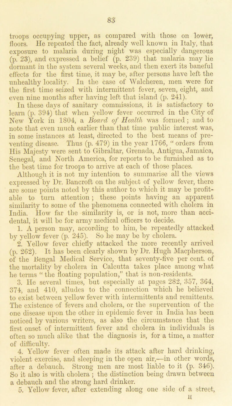 troops occupying upper, as compared with those on lowet, floors. He repeated tlie fact, already Avell known in Italy, that exposure to malaria during night Avas especially dangerous (p. 23), and expressed a belief (p. 239) that malaria may lie dormant in the system several Aveeks, and then exert its baneful effects for the first time, it may be, after persons have left the unhealthy locality. In the case of Walcheren, men were for the first time seized Avith intermittent fever, seA'^en, eight, and even nine months after having left that island (p. 241). In these days of sanitary commissions, it is satisfactory to learn (p. 394) that when yelloAv fever occurred in the City of NeAv York in 1804, a Board of Health Avas formed ; and to note that eA^eii much earlier than that time public interest was, in some instances at least, directed to the best means of pre- venting disease. Thus (p. 479) in the year 1766, “ orders from His jMajesty Avere sent to Gibraltar, Grenada, Antigua, Jamaica, Senegal, and North America, for reports to be furnished as to the best time for troops to arrive at each of those places. Although it is not my intention to summarise all the vieAVS expressed by Dr. Bancroft on the subject of yelloAv fever, there are some points noted by this author to Avhich it may be profit- able to turn attention; these points having an apparent similarity to some of the phenomena connected with cholera in India. Hoav far the siimlarity is, or is not, more than acci- dental, it Avill be for army medical officers to decide. 1. A person may, accordmg to him, be repeatedly attacked by yellow feA^er (p. 245). So he may be by cholera. 2. YelloAV fever chiefly attacked the more recently arrived (p. 262). It has been clearly shoAvn by Dr. Hugh Macpherson, of the Bengal IMedical Service, that seventy-five per cent, of the mortality by cholera in Calcutta takes place among Avliat he terms “ the floating population,” that is non-residents. 3. He several times, but esiDecially at pages 282, 357, 364, 374, and 410, alludes to the connection Avhich he believed to exist between yelloAv fever with intermittents and remittents. The existence of fevers and cholera, or the supervention of the one disease upon the other in epidemic fever in India has been noticed by various Avriters, as also the circumstance that the first onset of intermittent fever and cholera in individuals is often so much alike that the diagnosis is, for a time, a matter of difficulty. 4. YelloAv fever often made its attack after hard drinking, violent exercise, and sleeping in the open air,—in other words, after a debauch. Strong men are most liable to it (p. 346). So it also is Avith cholera ; the distinction being draAvn betAveen a debauch and the strong hard drinker. 5. YelloAv fever, after extending along one side of a street, u
