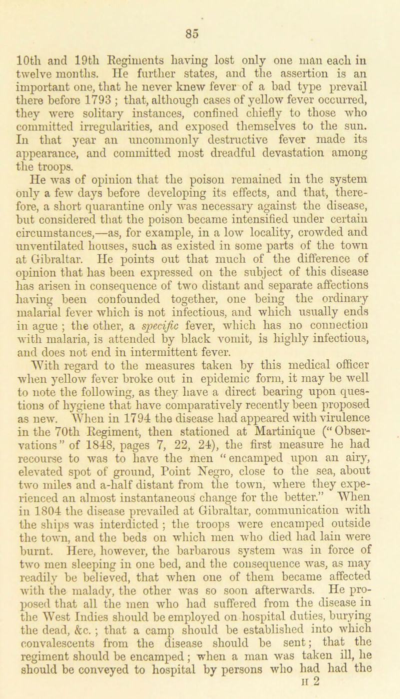 10th and lOtli Eegiments having lost only one man each in twelve months. He further states, and tlie assertion is an important one, that he never knew fever of a had type prevail there before 1793 ; that, although cases of yellow fever occurred, they were solitary instances, confined chiefly to those who committed irregularities, and exposed themselves to the sun. In that year an uncommonly destructive fever made its appearance, and committed most dreadful devastation among the troops. He was of opinion that the poison remained in the system only a few days before developing its effects, and that, there- fore, a short quarantine only was necessary against the disease, but considered that the poison became intensified under certain circumstances,—as, for example, in a low locality, crowded and unventilated houses, such as existed in some parts of the town at Gibraltar. He points out that much of the difference of opinion that has been expressed on the subject of this disease has arisen in consequence of two distant and separate affections ha^'ing been confounded together, one being the ordinary malarial fever which is not infectious, and which iisuaUy ends in ague ; the other, a specific fever, which has no connection with malaria, is attended by black vomit, is highly infectious, and does not end in intermittent fever. With regard to the measures taken by this medical officer when yellow fever broke out in epidemic form, it may be well to note the following, as they have a direct bearing upon ques- tions of hygiene that have comparatively recently been proposed as new. When in 1794 the disease had appeared with virulence in the 70th Kegiment, then stationed at Martinique (“Obser- vations ” of 1848, pages 7, 22, 24), the first measure he had recourse to was to have the men “ encamped upon an airy, elevated spot of ground. Point Hegro, close to the sea, about two mile.s and a-half distant from the town, where they expe- rienced an almost instantaneous change for the better.” VWien in 1804 the disease prevailed at Gibraltar, communication with the ships was interdicted ; the troops were encamped outside the town, and the beds on which men who died had lain were burnt. Here, however, the barbarous system was in force of two men sleeping in one bed, and the consequence was, as may readily be believed, that when one of them became affected with the malady, the other was so soon afterwards. He pro- posed that all the men who had suffered from the disease in the West Indies should be employed on hospital duties, burying the dead, &c.; that a camp should be established into which convalescents from the disease should be sent; that the regiment should be encamped; wdien a man was taken ill, he should be conveyed to hospital by persons who had had the