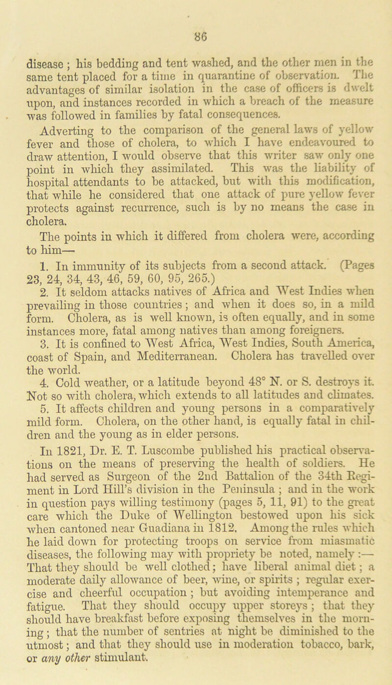 disease ; his bedding and tent washed, and the other men in the same tent placed for a time in quarantine of observatiom The advantages of similar isolation in the case of officers is dwelt upon, and instances recorded in which a breach of the measure was followed in families by fatal consequences. Adverting to the comparison of the general laws of yellow fever and those of cholera, to which I have endeavoured to draw attention, I would observe that this writer saw only one point in wliich they assimilated. This was the liability of hospital attendants to be attacked, but with this modification, that while he considered that one attack of pure yellow fever protects against recurrence, such is by no means the case in cholera. The points in which it differed from cholera were, according to him— 1. In immunity of its subjects from a second attack. (Pages 23, 24, 34, 43, 46, 59, 60, 95, 265.) 2. It seldom attacks natives of Africa and West Indies when prevailing in those countries; and when it does so, in a mild form. Cholera, as is well known, is often equally, and in some instances more, fatal among natives than among foreigners. 3. It is confined to West Africa, West Indies, South America, coast of Spain, and Mediterranean. Cholera has travelled over the world. 4. Cold weather, or a latitude beyond 48° N. or S. destroys it. Not so with cholera, which extends to all latitudes and climates. 5. It affects children and young persons in a comparatively mild form. Cholera, on the other hand, is equally fatM in chil- dren and the young as in elder persons. In 1821, Dr. E. T. Luscombe published his practical obsei^'a- tions on the means of preserving the health of soldiers. He had served as Surgeon of the 2nd Battalion of the 34th Regi- ment in Lord Hill’s division in the Peninsula ; and in the work in question pays willing testimony (pages 5, 11, 91) to the great care winch the Duke of Wellington bestowed upon his sick when cantoned near Guadiana in 1812. Among the rules which he laid down for protecting troops on service from miasmatic diseases, the following may with propriety be noted, namely :— That they should be well clothed; have liberal animal diet; a moderate daily allowance of beer, vdne, or spirits ; regular exer- cise and cheerful occupation; but avoiding intemperance and fatigue. That they should occupy upper storeys ; that they should have breakfast before exposing themselves in the morn- ing ; that the number of sentries at night be diminished to the utmost; and that they should use in moderation tobacco, bark, or any other stimulant.
